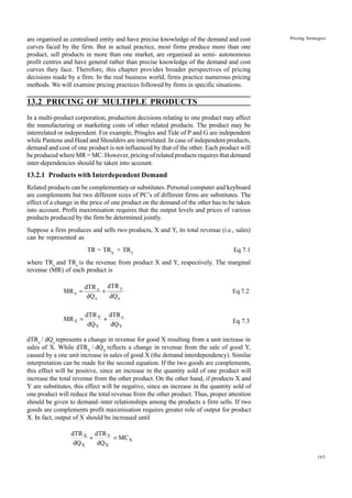 165
Pricing Strategies
are organised as centralised entity and have precise knowledge of the demand and cost
curves faced by the firm. But in actual practice, most firms produce more than one
product, sell products in more than one market, are organised as semi- autonomous
profit centres and have general rather than precise knowledge of the demand and cost
curves they face. Therefore, this chapter provides broader perspectives of pricing
decisions made by a firm. In the real business world, firms practice numerous pricing
methods. We will examine pricing practices followed by firms in specific situations.
13.2 PRICING OF MULTIPLE PRODUCTS
In a multi-product corporation, production decisions relating to one product may affect
the manufacturing or marketing costs of other related products. The product may be
interrelated or independent. For example, Pringles and Tide of P and G are independent
while Pantene and Head and Shoulders are interrelated. In case of independent products,
demand and cost of one product is not influenced by that of the other. Each product will
be produced where MR = MC. However, pricing of related products requires that demand
inter-dependencies should be taken into account.
13.2.1 Products with Interdependent Demand
Related products can be complementary or substitutes. Personal computer and keyboard
are complements but two different sizes of PC’s of different firms are substitutes. The
effect of a change in the price of one product on the demand of the other has to be taken
into account. Profit maximisation requires that the output levels and prices of various
products produced by the firm be determined jointly.
Suppose a firm produces and sells two products, X and Y, its total revenue (i.e., sales)
can be represented as
TR = TRX
+ TRY
Eq 7.1
where TRx
and TRy
is the revenue from product X and Y, respectively. The marginal
revenue (MR) of each product is
7.2
Eq
dQ
dTR
dQ
dTR
MR
x
y
x
x
x +
=
Y
x
Y
Y
Y
dQ
dTR
dQ
dTR
MR +
= Eq 7.3
dTRx
/ dQx
represents a change in revenue for good X resulting from a unit increase in
sales of X. While dTRY
/ dQX
reflects a change in revenue from the sale of good Y,
caused by a one unit increase in sales of good X (the demand interdependency). Similar
interpretation can be made for the second equation. If the two goods are complements,
this effect will be positive, since an increase in the quantity sold of one product will
increase the total revenue from the other product. On the other hand, if products X and
Y are substitutes, this effect will be negative, since an increase in the quantity sold of
one product will reduce the total revenue from the other product. Thus, proper attention
should be given to demand–inter relationships among the products a firm sells. If two
goods are complements profit maximisation requires greater role of output for product
X. In fact, output of X should be increased until
X
X
Y
X
X
MC
dQ
dTR
dQ
dTR
=
+
 