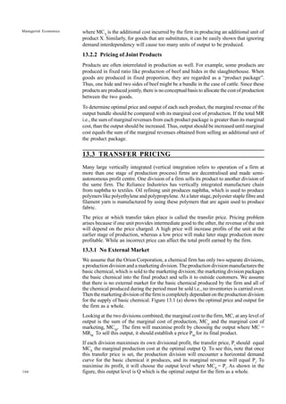 166
Managerial Economics where MCX
is the additional cost incurred by the firm in producing an additional unit of
product X. Similarly, for goods that are substitutes, it can be easily shown that ignoring
demand interdependency will cause too many units of output to be produced.
13.2.2 Pricing of Joint Products
Products are often interrelated in production as well. For example, some products are
produced in fixed ratio like production of beef and hides in the slaughterhouse. When
goods are produced in fixed proportion, they are regarded as a “product package”.
Thus, one hide and two sides of beef might be a bundle in the case of cattle. Since these
products are produced jointly, there is no conceptual basis to allocate the cost of production
between the two goods.
To determine optimal price and output of each such product, the marginal revenue of the
output bundle should be compared with its marginal cost of production. If the total MR
i.e., the sum of marginal revenues from each product package is greater than its marginal
cost, than the output should be increased. Thus, output should be increased until marginal
cost equals the sum of the marginal revenues obtained from selling an additional unit of
the product package.
13.3 TRANSFER PRICING
Many large vertically integrated (vertical integration refers to operation of a firm at
more than one stage of production process) firms are decentralised and made semi-
autonomous profit centre. One division of a firm sells its product to another division of
the same firm. The Reliance Industries has vertically integrated manufacture chain
from naphtha to textiles. Oil refining unit produces naphtha, which is used to produce
polymers like polyethylene and polypropylene. At a later stage, polyester staple fibre and
filament yarn is manufactured by using these polymers that are again used to produce
fabric.
The price at which transfer takes place is called the transfer price. Pricing problem
arises because if one unit provides intermediate good to the other, the revenue of the unit
will depend on the price charged. A high price will increase profits of the unit at the
earlier stage of production, whereas a low price will make later stage production more
profitable. While an incorrect price can affect the total profit earned by the firm.
13.3.1 No External Market
We assume that the Orion Corporation, a chemical firm has only two separate divisions,
a production division and a marketing division. The production division manufactures the
basic chemical, which is sold to the marketing division; the marketing division packages
the basic chemical into the final product and sells it to outside customers. We assume
that there is no external market for the basic chemical produced by the firm and all of
the chemical produced during the period must be sold i.e., no inventories is carried over.
Then the marketing division of the firm is completely dependant on the production division
for the supply of basic chemical. Figure 13.1 (a) shows the optimal price and output for
the firm as a whole.
Looking at the two divisions combined, the marginal cost to the firm, MC, at any level of
output is the sum of the marginal cost of production, MCp
and the marginal cost of
marketing, MCM
. The firm will maximise profit by choosing the output where MC =
MRM.
To sell this output, it should establish a price PM
for its final product.
If each division maximises its own divisional profit, the transfer price, Pt
should equal
MCP,
the marginal production cost at the optimal output Q. To see this, note that once
this transfer price is set, the production division will encounter a horizontal demand
curve for the basic chemical it produces, and its marginal revenue will equal Pt
. To
maximise its profit, it will choose the output level where MCP
= Pt
. As shown in the
figure, this output level is Q which is the optimal output for the firm as a whole.
 