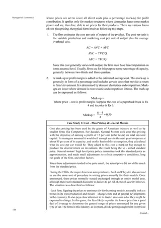 168
Managerial Economics where prices are set to cover all direct costs plus a percentage mark-up for profit
contribution. It applies only for market structures where companies have some market
power and are, therefore, able to set prices for their products. There are various forms
of cost plus pricing, the typical form involves following two steps.
1. The firm estimates the cost per unit of output of the product. The cost per unit is
the variable production and marketing cost per unit of output plus the average
overhead cost.
AC = AVC + AFC
AVC = TVC/Q
AFC = TFC/Q
Since this cost generally varies with output, the firm must base this computation on
some assumed level. Usually, firms use for this purpose some percentage of capacity,
generally between two-thirds and three-quarters.
2. A mark-up or profit margin is added to the estimated average cost. This mark-up is
generally in form of a percentage and includes certain costs that provide a return
to firm’s investment. It is determined by demand elasticities and competition. Mark-
ups are lower where demand is more elastic and competition intense. The mark-up
can be expressed as follows:
Mark-up =
Where price - cost is profit margin. Suppose the cost of a paperback book is Rs
4 and its price is Rs 6.
Markup = 50
.
0
4
4
–
6
=
Case Study 1: Cost – Plus Pricing at General Motors
Cost plus pricing has been used by the giants of American industry as well as by
smaller firms like Computron. For decades, General Motors used cost-plus pricing
with the objective of earning a profit of 15 per cent (after taxes) on total invested
capital. Its managers assumed it would sell enough cars in the next year to operate at
about 80 per cent of its capacity; and on this basis of this assumption, they calculated
what its cost per car would be. They added to this cost a mark-up big enough to
produce the desired return on investment, the result being the so - called standard
price. General motors’ high level price policy committee took this standard price as
approximation, and made small adjustments to reflect competitive conditions, long
run goals of the firm, and other factors.
Since these adjustments tended to be quite small, the actual price did not differ much
from the standard price.
During the 1960s, the major American auto producers, Ford and Chrysler, also seemed
to use the same sort of procedure in setting prices annually for their models. Once
announced, these prices normally stayed unchanged through an entire model year,
although there were standard discounts to dealers to get rid of end-of-year inventories.
The situation was described as follows:
‘Each firm, figuring the prices to announce for forthcoming models, naturally looks at
trends in its own production and model – change costs and at general developments
in the economy. It also pays close attention to its rivals’ costs and what they might be
expected to charge. In this game, the firm likely to prefer the lowest price has a good
deal of leverage to determine the general range of prices announced for any given
type of car. The firms in this industry, as in others, dislike getting caught with overpriced
Contd...
 