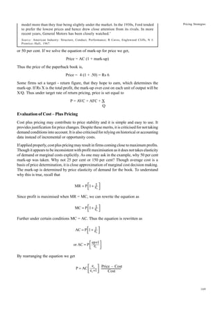 169
Pricing Strategies
model more than they fear being slightly under the market. In the 1930s, Ford tended
to prefer the lowest prices and hence drew close attention from its rivals. In more
recent years, General Motors has been closely watched.’
Source: American Industry: Structure, Conduct, Performance; R Caves, Englewood Cliffs, N J:
Prentice–Hall, 1967.
or 50 per cent. If we solve the equation of mark-up for price we get,
Price = AC (1 + mark-up)
Thus the price of the paperback book is,
Price = 4 (1 + .50) = Rs 6
Some firms set a target - return figure, that they hope to earn, which determines the
mark-up. If Rs X is the total profit, the mark-up over cost on each unit of output will be
X/Q. Thus under target rate of return pricing, price is set equal to
P = AVC + AFC + X
Q
Evaluation of Cost – Plus Pricing
Cost plus pricing may contribute to price stability and it is simple and easy to use. It
provides justification for price changes. Despite these merits, it is criticised for not taking
demand conditions into account. It is also criticised for relying on historical or accounting
data instead of incremental or opportunity costs.
If applied properly, cost plus pricing may result in firms coming close to maximum profits.
Though it appears to be inconsistent with profit maximisation as it does not takes elasticity
of demand or marginal costs explicitly. As one may ask in the example, why 50 per cent
mark-up was taken. Why not 25 per cent or 150 per cent? Though average cost is a
basis of price determination, it is close approximation of marginal cost decision making.
The mark-up is determined by price elasticity of demand for the book. To understand
why this is true, recall that
p
1
MR P 1 e
= +
 
 
Since profit is maximised when MR = MC, we can rewrite the equation as
p
1
MC P 1 e
= +
 
 
Further under certain conditions MC = AC. Thus the equation is rewritten as
p
1
AC P 1 e
= +
 
 
p
ep 1
or AC P e
+
=  
 
 
By rearranging the equation we get
p
p
e
P AC
e 1
=
+
 
 
 
Price – Cost
Cost
 