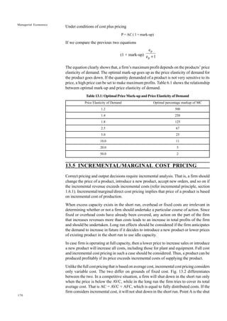 170
Managerial Economics
Under conditions of cost plus pricing
P = AC ( 1 + mark-up)
If we compare the previous two equations
(1 + mark-up) 1
e
e
p
p
+
The equation clearly shows that, a firm’s maximum profit depends on the products’ price
elasticity of demand. The optimal mark-up goes up as the price elasticity of demand for
the product goes down. If the quantity demanded of a product is not very sensitive to its
price, a high price can be set to make maximum profits. Table 6.1 shows the relationship
between optimal mark-up and price elasticity of demand.
Table 13.1: Optimal Price Mark-up and Price Elasticity of Demand
Price Elasticity of Demand Optimal percentage markup of MC
1.2 500
1.4 250
1.8 125
2.5 67
5.0 25
10.0 11
20.0 5
50.0 2
13.5 INCREMENTAL/MARGINAL COST PRICING
Correct pricing and output decisions require incremental analysis. That is, a firm should
change the price of a product, introduce a new product, accept new orders, and so on if
the incremental revenue exceeds incremental costs (refer incremental principle, section
1.6.1). Incremental/marginal/direct cost pricing implies that price of a product is based
on incremental cost of production.
When excess capacity exists in the short run, overhead or fixed costs are irrelevant in
determining whether or not a firm should undertake a particular course of action. Since
fixed or overhead costs have already been covered, any action on the part of the firm
that increases revenues more than costs leads to an increase in total profits of the firm
and should be undertaken. Long run effects should be considered if the firm anticipates
the demand to increase in future if it decides to introduce a new product or lower prices
of existing product in the short run to use idle capacity.
In case firm is operating at full capacity, then a lower price to increase sales or introduce
a new product will increase all costs, including those for plant and equipment. Full cost
and incremental cost pricing in such a case should be considered. Thus, a product can be
produced profitably if its price exceeds incremental costs of supplying the product.
Unlike the full cost pricing that is based on average cost, incremental cost pricing considers
only variable cost. The two differ on grounds of fixed cost. Fig. 13.2 differentiates
between the two. In a competitive situation, a firm will shut down in the short run only
when the price is below the AVC, while in the long run the firm tries to cover its total
average cost. That is AC = AVC + AFC, which is equal to fully distributed costs. If the
firm considers incremental cost, it will not shut down in the short run. Point A is the shut
 