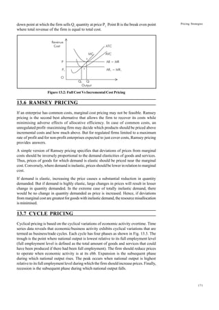 171
Pricing Strategies
down point at which the firm sells Q1
quantity at price P1.
Point B is the break even point
where total revenue of the firm is equal to total cost.
Figure 13.2: Full Cost Vs Incremental Cost Pricing
13.6 RAMSEY PRICING
If an enterprise has common costs, marginal cost pricing may not be feasible. Ramsey
pricing is the second best alternative that allows the firm to recover its costs while
minimising adverse effects of allocative efficiency. In case of common costs, an
unregulated profit–maximising firm may decide which products should be priced above
incremental costs and how much above. But for regulated firms limited to a maximum
rate of profit and for non-profit enterprises expected to just cover costs, Ramsey pricing
provides answers.
A simple version of Ramsey pricing specifies that deviations of prices from marginal
costs should be inversely proportional to the demand elasticities of goods and services.
Thus, prices of goods for which demand is elastic should be priced near the marginal
cost. Conversely, where demand is inelastic, prices should be lower in relation to marginal
cost.
If demand is elastic, increasing the price causes a substantial reduction in quantity
demanded. But if demand is highly elastic, large changes in prices will result in lesser
change in quantity demanded. In the extreme case of totally inelastic demand, there
would be no change in quantity demanded as price is increased. Hence, if deviations
from marginal cost are greatest for goods with inelastic demand, the resource misallocation
is minimised.
13.7 CYCLE PRICING
Cyclical pricing is based on the cyclical variations of economic activity overtime. Time
series data reveals that economic/business activity exhibits cyclical variations that are
termed as business/trade cycles. Each cycle has four phases as shown in Fig. 13.3. The
trough is the point where national output is lowest relative to its full employment level
(full employment level is defined as the total amount of goods and services that could
have been produced if there had been full employment). The firm should reduce prices
to operate when economic activity is at its ebb. Expansion is the subsequent phase
during which national output rises. The peak occurs when national output is highest
relative to its full employment level during which the firm should increase prices. Finally,
recession is the subsequent phase during which national output falls.
Revenue
Cost ATC
MC AVC
B
P AR = MR
P1
A
AR1 = MR1
O
Q1 Q
Output
 