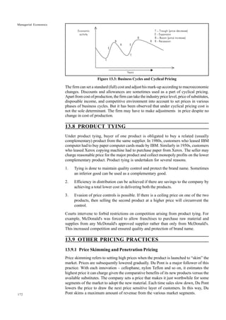 172
Managerial Economics
Figure 13.3: Business Cycles and Cyclical Pricing
The firm can set a standard (full) cost and adjust his mark-up according to macroeconomic
changes. Discounts and allowances are sometimes used as a part of cyclical pricing.
Apart from cost of production, the firm can take the industry price level, price of substitutes,
disposable income, and competitive environment into account to set prices in various
phases of business cycles. But it has been observed that under cyclical pricing cost is
not the sole determinant. The firm may have to make adjustments in price despite no
change in cost of production.
13.8 PRODUCT TYING
Under product tying, buyer of one product is obligated to buy a related (usually
complementary) product from the same supplier. In 1980s, customers who leased IBM
computer had to buy paper computer cards made by IBM. Similarly in 1950s, customers
who leased Xerox copying machine had to purchase paper from Xerox. The seller may
charge reasonable price for the major product and collect monopoly profits on the lower
complementary product. Product tying is undertaken for several reasons.
1. Tying is done to maintain quality control and protect the brand name. Sometimes
an inferior good can be used as a complementary good.
2. Efficiency in distribution can be achieved if there are savings to the company by
achieving a total lower cost in delivering both the products.
3. Evasion of price controls is possible. If there is a ceiling price on one of the two
products, then selling the second product at a higher price will circumvent the
control.
Courts intervene to forbid restrictions on competition arising from product tying. For
example, McDonald's was forced to allow franchises to purchase raw material and
supplies from any McDonald's approved supplier rather than only from McDonald's.
This increased competition and ensured quality and protection of brand name.
13.9 OTHER PRICING PRACTICES
13.9.1 Price Skimming and Penetration Pricing
Price skimming refers to setting high prices when the product is launched to “skim” the
market. Prices are subsequently lowered gradually. Du Pont is a major follower of this
practice. With each innovation – cellophane, nylon Teflon and so on, it estimates the
highest price it can charge given the comparative benefits of its new products versus the
available substitutes. The company sets a price that makes it just worthwhile for some
segments of the market to adopt the new material. Each time sales slow down, Du Pont
lowers the price to draw the next price sensitive layer of customers. In this way, Du
Pont skims a maximum amount of revenue from the various market segments.
Economic T – Trough (price decrease)
activity E - Expansion
B B – Boom (price increase)
B R R - Recession
R E
E
T
T
Years
 