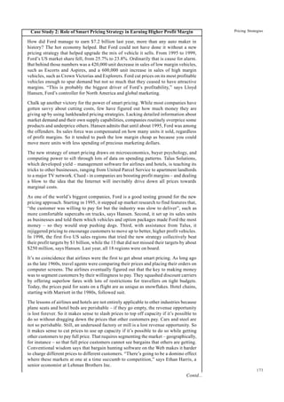 173
Pricing Strategies
Case Study 2: Role of Smart Pricing Strategy in Earning Higher Profit Margin
How did Ford manage to earn $7.2 billion last year, more than any auto maker in
history? The hot economy helped. But Ford could not have done it without a new
pricing strategy that helped upgrade the mix of vehicle it sells. From 1995 to 1999,
Ford’s US market share fell, from 25.7% to 23.8%. Ordinarily that is cause for alarm.
But behind those numbers was a 420,000 unit decrease in sales of low margin vehicles,
such as Escorts and Aspires, and a 600,000 unit increase in sales of high margin
vehicles, such as Crown Victorias and Explorers. Ford cut prices on its most profitable
vehicles enough to spur demand but not so much that they ceased to have attractive
margins. “This is probably the biggest driver of Ford’s profitability,” says Lloyd
Hansen, Ford’s controller for North America and global marketing.
Chalk up another victory for the power of smart pricing. While most companies have
gotten savvy about cutting costs, few have figured out how much money they are
giving up by using lunkheaded pricing strategies. Lacking detailed information about
market demand and their own supply capabilities, companies routinely overprice some
products and underprice others. Hansen admits that until about 1995, Ford was among
the offenders. Its sales force was compensated on how many units it sold, regardless
of profit margins. So it tended to push the low margin cheap as because you could
move more units with less spending of precious marketing dollars.
The new strategy of smart pricing draws on microeconomics, buyer psychology, and
computing power to sift through lots of data on spending patterns. Talus Solutions,
which developed yield – management software for airlines and hotels, is teaching its
tricks to other businesses, ranging from United Parcel Service to apartment landlords
to a major TV network. Clued - in companies are boosting profit margins – and dealing
a blow to the idea that the Internet will inevitably drive down all prices towards
marginal costs.
As one of the world’s biggest companies, Ford is a good testing ground for the new
pricing approach. Starting in 1995, it stepped up market research to find features that,
“the customer was willing to pay for but the industry was slow to deliver”, such as
more comfortable supercabs on trucks, says Hansen. Second, it set up its sales units
as businesses and told them which vehicles and option packages made Ford the most
money – so they would stop pushing dogs. Third, with assistance from Talus, it
rejiggered pricing to encourage customers to move up to better, higher profit vehicles.
In 1998, the first five US sales regions that tried the new strategy collectively beat
their profit targets by $1 billion, while the 13 that did not missed their targets by about
$250 million, says Hansen. Last year, all 18 regions were on board.
It’s no coincidence that airlines were the first to get about smart pricing. As long ago
as the late 1960s, travel agents were comparing their prices and placing their orders on
computer screens. The airlines eventually figured out that the key to making money
was to segment customers by their willingness to pay. They squashed discount carriers
by offering superlow fares with lots of restrictions for travellers on tight budgets.
Today, the prices paid for seats on a flight are as unique as snowflakes. Hotel chains,
starting with Marriott in the 1980s, followed suit.
The lessons of airlines and hotels are not entirely applicable to other industries because
plane seats and hotel beds are perishable – if they go empty, the revenue opportunity
is lost forever. So it makes sense to slash prices to top off capacity if it’s possible to
do so without dragging down the prices that other customers pay. Cars and steel are
not so perishable. Still, an underused factory or mill is a lost revenue opportunity. So
it makes sense to cut prices to use up capacity if it’s possible to do so while getting
other customers to pay full price. That requires segmenting the market – geographically,
for instance – so that full price customers cannot see bargains that others are getting.
Conventional wisdom says that bargain hunting software on the Web makes it harder
to charge different prices to different customers. “There’s going to be a domino effect
where these markets at one at a time succumb to competition,” says Ethan Harris, a
senior economist at Lehman Brothers Inc.
Contd...
 