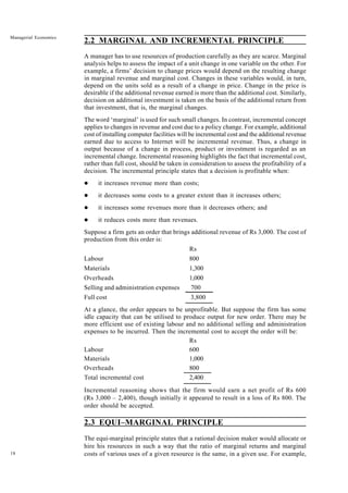 18
Managerial Economics
2.2 MARGINAL AND INCREMENTAL PRINCIPLE
A manager has to use resources of production carefully as they are scarce. Marginal
analysis helps to assess the impact of a unit change in one variable on the other. For
example, a firms’ decision to change prices would depend on the resulting change
in marginal revenue and marginal cost. Changes in these variables would, in turn,
depend on the units sold as a result of a change in price. Change in the price is
desirable if the additional revenue earned is more than the additional cost. Similarly,
decision on additional investment is taken on the basis of the additional return from
that investment, that is, the marginal changes.
The word ‘marginal’ is used for such small changes. In contrast, incremental concept
applies to changes in revenue and cost due to a policy change. For example, additional
cost of installing computer facilities will be incremental cost and the additional revenue
earned due to access to Internet will be incremental revenue. Thus, a change in
output because of a change in process, product or investment is regarded as an
incremental change. Incremental reasoning highlights the fact that incremental cost,
rather than full cost, should be taken in consideration to assess the profitability of a
decision. The incremental principle states that a decision is profitable when:
l it increases revenue more than costs;
l it decreases some costs to a greater extent than it increases others;
l it increases some revenues more than it decreases others; and
l it reduces costs more than revenues.
Suppose a firm gets an order that brings additional revenue of Rs 3,000. The cost of
production from this order is:
Rs
Labour 800
Materials 1,300
Overheads 1,000
Selling and administration expenses 700
Full cost 3,800
At a glance, the order appears to be unprofitable. But suppose the firm has some
idle capacity that can be utilised to produce output for new order. There may be
more efficient use of existing labour and no additional selling and administration
expenses to be incurred. Then the incremental cost to accept the order will be:
Rs
Labour 600
Materials 1,000
Overheads 800
Total incremental cost 2,400
Incremental reasoning shows that the firm would earn a net profit of Rs 600
(Rs 3,000 – 2,400), though initially it appeared to result in a loss of Rs 800. The
order should be accepted.
2.3 EQUI–MARGINAL PRINCIPLE
The equi-marginal principle states that a rational decision maker would allocate or
hire his resources in such a way that the ratio of marginal returns and marginal
costs of various uses of a given resource is the same, in a given use. For example,
 