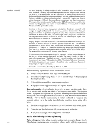 174
Managerial Economics But there are plenty of examples of prices in the Internet era, even prices of the Net
itself, that aren’t showing any signs of being driven towards marginal cost. A study
last year by Erik Brynjolfsson and Michael Smith at Massachusetts Institute of
Technology found that while Amazon.com charges less than bricks-and-mortar stores
for books and CDs, its prices remain substantially - and durably – higher than those of
online discounters. Although discounter Books.com charged less than Amazon.com
99 per cent of the time, its share of traffic was just 2.2 %. Brynjolfsson speculates that
Internet may heighten the importance of trust and brand awareness, both of which
Amazon.com has garnered in spades.
One tenet of the new revenue management is that prices should vary constantly with
changes in supply and demand. For instance, Archstone Communities Trust, an
Englewood operator of apartment complexes, is using Talus Solutions software to set
rental rates. If the market is weak, Archstone might offer a prospective tenant a low
rent for just a month, instead of locking in that low rate for a full year. Higher rates
would be offered for 3-month or 12-month leases.
Varying the price constantly works best when there’s no bond between the buyer and
the seller. In the stock market, for instance, you don’t know and don’t care who sold
the shares you’re buying. But in many transactions, relationships do matter. ‘Asking
About Prices,’ a 1998 book by Princeton economist Alan Blinder and others, concluded
from interviews with 200 companies that a big reason for “sticky” prices is that sellers
fear antagonising customers with frequent price changes.
A less controversial pricing strategy is to offer customers a unique bundle of products
and services so that you meet their needs precisely. That makes it harder for them to
make price comparisons. “The idea is to remove yourself form the world of univariate
comparisons,” says Stuart Feldman, director of IBM’s Institute of Advanced Commerce.
It’s the latest idea in software, which is vulnerable to price wars because the cost of
producing more copies is near zero.
Source: The Economic Times, Brand Equity, April 12–18, 2000.
Market skimming is profitable if certain conditions are fulfilled.
1. There is sufficient demand from large number of buyers.
2. The unit costs of producing should be low to take advantage of charging a price
that people can bear.
3. A high initial price should not attract more competitors.
4. A high price should support the image of a superior product.
Penetration pricing refers to charging lowest price to secure a certain market share.
Texas Instruments is a major practitioner of market-penetration pricing. The company
builds a large plant, sets its price as low as possible, with a large market share, experience
falling costs, and cut its price further as costs fall. In 1996, Amul launched its Mithai
Mate Rs 10 lower than the same quantity of Nestle’s Milkmaid, in condensed milk
segment, with an eye on the market share. Following conditions favour setting a low
price.
1. The market is highly price sensitive and a low price stimulates more market growth.
2. Production and distribution costs fall with an increase in production.
3. A low price discourages actual and potential competition.
13.9.2 Value Pricing and Prestige Pricing
Value pricing refers to the selling of quality goods at much lower price than previously.
Manufactures redesign a product to maintain or enhance quality while lowering costs so
 