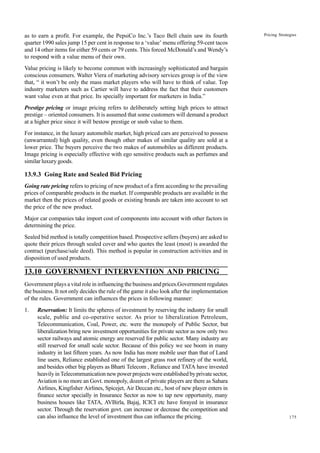 175
Pricing Strategies
as to earn a profit. For example, the PepsiCo Inc.’s Taco Bell chain saw its fourth
quarter 1990 sales jump 15 per cent in response to a ‘value’ menu offering 59-cent tacos
and 14 other items for either 59 cents or 79 cents. This forced McDonald’s and Wendy’s
to respond with a value menu of their own.
Value pricing is likely to become common with increasingly sophisticated and bargain
conscious consumers. Walter Viera of marketing advisory services group is of the view
that, “ it won’t be only the mass market players who will have to think of value. Top
industry marketers such as Cartier will have to address the fact that their customers
want value even at that price. Its specially important for marketers in India.”
Prestige pricing or image pricing refers to deliberately setting high prices to attract
prestige – oriented consumers. It is assumed that some customers will demand a product
at a higher price since it will bestow prestige or snob value to them.
For instance, in the luxury automobile market, high priced cars are perceived to possess
(unwarranted) high quality, even though other makes of similar quality are sold at a
lower price. The buyers perceive the two makes of automobiles as different products.
Image pricing is especially effective with ego sensitive products such as perfumes and
similar luxury goods.
13.9.3 Going Rate and Sealed Bid Pricing
Going rate pricing refers to pricing of new product of a firm according to the prevailing
prices of comparable products in the market. If comparable products are available in the
market then the prices of related goods or existing brands are taken into account to set
the price of the new product.
Major car companies take import cost of components into account with other factors in
determining the price.
Sealed bid method is totally competition based. Prospective sellers (buyers) are asked to
quote their prices through sealed cover and who quotes the least (most) is awarded the
contract (purchase/sale deed). This method is popular in construction activities and in
disposition of used products.
13.10 GOVERNMENT INTERVENTION AND PRICING
Government plays a vital role in influencing the business and prices.Government regulates
the business. It not only decides the rule of the game it also look after the implementation
of the rules. Government can influences the prices in following manner:
1. Reservation: It limits the spheres of investment by reserving the industry for small
scale, public and co-operative sector. As prior to liberalization Petroleum,
Telecommunication, Coal, Power, etc. were the monopoly of Public Sector, but
liberalization bring new investment opportunities for private sector as now only two
sector railways and atomic energy are reserved for public sector. Many industry are
still reserved for small scale sector. Because of this policy we see boom in many
industry in last fifteen years. As now India has more mobile user than that of Land
line users, Reliance established one of the largest grass root refinery of the world,
and besides other big players as Bharti Telecom , Reliance and TATA have invested
heavily in Telecommunication new power projects were established by private sector,
Aviation is no more an Govt. monopoly, dozen of private players are there as Sahara
Airlines, Kingfisher Airlines, Spicejet, Air Deccan etc., host of new player enters in
finance sector specially in Insurance Sector as now to tap new opportunity, many
business houses like TATA, AVBirla, Bajaj, ICICI etc have forayed in insurance
sector. Through the reservation govt. can increase or decrease the competition and
can also influence the level of investment thus can influence the pricing.
 