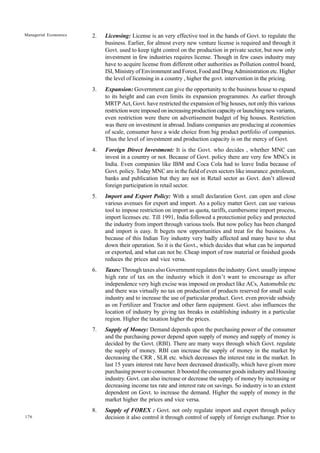 176
Managerial Economics 2. Licensing: License is an very effective tool in the hands of Govt. to regulate the
business. Earlier, for almost every new venture license is required and through it
Govt. used to keep tight control on the production in private sector, but now only
investment in few industries requires license. Though in few cases industry may
have to acquire license from different other authorities as Pollution control board,
ISI, Ministry of Environment and Forest, Food and Drug Administration etc. Higher
the level of licensing in a country , higher the govt. intervention in the pricing.
3. Expansion: Government can give the opportunity to the business house to expand
to its height and can even limits its expansion programmes. As earlier through
MRTP Act, Govt. have restricted the expansion of big houses, not only this various
restrictionwereimposedonincreasingproductioncapacityorlaunchingnewvariants,
even restriction were there on advertisement budget of big houses. Restriction
was there on investment in abroad. Indians companies are producing at economies
of scale, consumer have a wide choice from big product portfolio of companies.
Thus the level of investment and production capacity is on the mercy of Govt.
4. Foreign Direct Investment: It is the Govt. who decides , whether MNC can
invest in a country or not. Because of Govt. policy there are very few MNCs in
India. Even companies like IBM and Coca Cola had to leave India because of
Govt. policy. Today MNC are in the field of even sectors like insurance ,petroleum,
banks and publication but they are not in Retail sector as Govt. don’t allowed
foreign participation in retail sector.
5. Import and Export Policy: With a small declaration Govt. can open and close
various avenues for export and import. As a policy matter Govt. can use various
tool to impose restriction on import as quota, tariffs, cumbersome import process,
import licenses etc. Till 1991, India followed a protectionist policy and protected
the industry from import through various tools. But now policy has been changed
and import is easy. It begets new opportunities and treat for the business. As
because of this Indian Toy industry very badly affected and many have to shut
down their operation. So it is the Govt., which decides that what can be imported
or exported, and what can not be. Cheap import of raw material or finished goods
reduces the prices and vice versa.
6. Taxes: Through taxes also Government regulates the industry. Govt. usually impose
high rate of tax on the industry which it don’t want to encourage as after
independence very high excise was imposed on product like ACs, Automobile etc
and there was virtually no tax on production of products reserved for small scale
industry and to increase the use of particular product. Govt. even provide subsidy
as on Fertilizer and Tractor and other farm equipment. Govt. also influences the
location of industry by giving tax breaks in establishing industry in a particular
region. Higher the taxation higher the prices.
7. Supply of Money: Demand depends upon the purchasing power of the consumer
and the purchasing power depend upon supply of money and supply of money is
decided by the Govt. (RBI). There are many ways through which Govt. regulate
the supply of money. RBI can increase the supply of money in the market by
decreasing the CRR , SLR etc. which decreases the interest rate in the market. In
last 15 years interest rate have been decreased drastically, which have given more
purchasing power to consumer. It boosted the consumer goods industry and Housing
industry. Govt. can also increase or decrease the supply of money by increasing or
decreasing income tax rate and interest rate on savings. So industry is to an extent
dependent on Govt. to increase the demand. Higher the supply of money in the
market higher the prices and vice versa.
8. Supply of FOREX : Govt. not only regulate import and export through policy
decision it also control it through control of supply of foreign exchange. Prior to
 