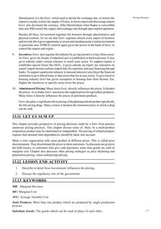 177
Pricing Strategies
liberalization it is the Govt. which used to decide the exchange rate, to restrict the
import it usually restrict the supply of Forex, to boost export and discourage import
Govt. also devaluate the currency. After liberalization when Rupee is convertible
then also RBI control the supply and exchange rate through open market operation.
Besides all these, Government regulates the business through administrative and
physical controls. So we see that Govt. regulates almost every aspect of business
andnotonlythisitgivesopportunitytoinvestandsimultaneouslyitrestrictinvestment
in particular area. FOREX controls again gives the power in the hand of Govt. to
control the import and export.
9. Incentives: Govt. also regulate the industry by giving incentive in key thrust areas.
As Govt. gives tax breaks if industrial unit is established in backward area. It also
gives subsidy under various schemes to small scale sector. To support exports it
establishes special Zones like SEZs , it gives subsidy on export, tax relaxation on
export, import licenses and less import duty for exporters, and easy financing through
banks. To support a particular industry in national interest it also direct the financial
institution to give liberal loans to that sector that too at easy terms. To give boost to
housing industry Govt has given exemption to housing loan from Income Tax.
Higher the incentives in specific areas lower the prices.
10. Administered Pricing: Many times Govt. directly influences the prices. It dictates
the prices. As in India, Govt. announces the support prices for agriculture produces.
Many times it directly influences the prices of petroleum products.
Govt.alsoplaysasignificantroleinpricingofthepharmaceuticalsproductspecifically
the life saving drugs. Many a times it declares the maximum price at which a drug
can be sold.
13.11 LET US SUM UP
This chapter provides perspective of pricing decisions made by a firm. Firm practice
numerous pricing practices. This chapter discuss some of them. In a multi-product
corporation product may be interrelated or independent. The pricing of related products
requires that demand inter-dependencies should be taken into account.
Many a time organization sells same product at different prices. This is called price
discrimination. They discriminate the prices to skim maximum. As discounts are given to
the bulk buyers, to customers who give cash payments, some time goods are sold on
marginal cost. Chapter also discusses other pricing strategies as price skimming and
penetration pricing, values and prestige pricing.
13.12 LESSON END ACTIVITY
1. Describe in detail how Government influences the pricing .
2. Discuss the regulatory role of the government
13.13 KEYWORDS
MR: Marginal Revenue
MC: Marginal Cost
AVC: Average Variable Cost
Joint Products: More than one product which are produced by single production
process
Substitute Goods: The goods which can be used in place of each other.
 