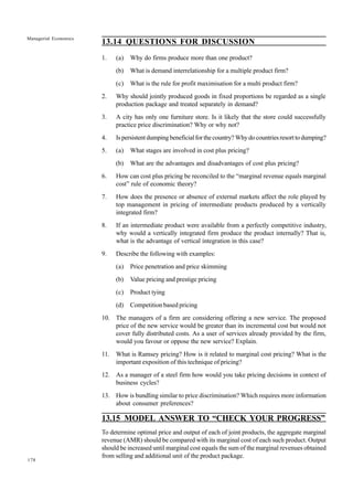 178
Managerial Economics
13.14 QUESTIONS FOR DISCUSSION
1. (a) Why do firms produce more than one product?
(b) What is demand interrelationship for a multiple product firm?
(c) What is the rule for profit maximisation for a multi product firm?
2. Why should jointly produced goods in fixed proportions be regarded as a single
production package and treated separately in demand?
3. A city has only one furniture store. Is it likely that the store could successfully
practice price discrimination? Why or why not?
4. Ispersistentdumpingbeneficialforthecountry?Whydocountriesresorttodumping?
5. (a) What stages are involved in cost plus pricing?
(b) What are the advantages and disadvantages of cost plus pricing?
6. How can cost plus pricing be reconciled to the “marginal revenue equals marginal
cost” rule of economic theory?
7. How does the presence or absence of external markets affect the role played by
top management in pricing of intermediate products produced by a vertically
integrated firm?
8. If an intermediate product were available from a perfectly competitive industry,
why would a vertically integrated firm produce the product internally? That is,
what is the advantage of vertical integration in this case?
9. Describe the following with examples:
(a) Price penetration and price skimming
(b) Value pricing and prestige pricing
(c) Product tying
(d) Competition based pricing
10. The managers of a firm are considering offering a new service. The proposed
price of the new service would be greater than its incremental cost but would not
cover fully distributed costs. As a user of services already provided by the firm,
would you favour or oppose the new service? Explain.
11. What is Ramsey pricing? How is it related to marginal cost pricing? What is the
important exposition of this technique of pricing?
12. As a manager of a steel firm how would you take pricing decisions in context of
business cycles?
13. How is bundling similar to price discrimination? Which requires more information
about consumer preferences?
13.15 MODEL ANSWER TO “CHECK YOUR PROGRESS”
To determine optimal price and output of each of joint products, the aggregate marginal
revenue (AMR) should be compared with its marginal cost of each such product. Output
should be increased until marginal cost equals the sum of the marginal revenues obtained
from selling and additional unit of the product package.
 