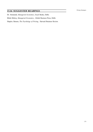 179
Pricing Strategies
13.16 SUGGESTED READINGS
Dr. Atmanand, Managerial Economics, Excel Books, Delhi.
Bibek Debroy, Managerial Economics, Global Business Press, Delhi.
Shapiro, Bensen, The Psychology of Pricing, Harvard Business Review.
 