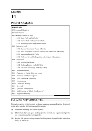 14.0 AIMS AND OBJECTIVES
The main objective of this lesson is to discuss meaning, nature and various theories of
profit. After studying this lesson you will be able to:
(i) understand meaning and nature of profit
(ii) differentiate between gross and net profits, normal and supernormal profits
and accounting and economic profits.
(iii) describe risk and uncertainty theory of profit, dynamic theory of profit, innovation
theory of profit, etc.
LESSON
14
PROFIT ANALYSIS
CONTENTS
14.0 Aims and Objectives
14.1 Introduction
14.2 Meaning & Nature of Profit
14.2.1 Gross Profit and Net Profit
14.2.2 Normal Profit and Supernormal Profit
14.2.3 Accounting Profit and Economic Profit
14.3 Theories of Profit
14.3.1 Risk and Uncertainty Theory of Profits
14.3.2 Profit as a Reward for Market Imperfection and Friction in Economy
14.3.3 Innovation Theory of Profits
14.3.4 Profit as a Reward for Organising other Factors of Production
14.4 Depreciation
14.4.1 Straight Line Method
14.4.2 Declining Balance Method (DBM)
14.4.3 Sum of the Year’s Digit Method (SYDM)
14.5 Valuation of Stocks
14.6 Treatment of Capital Gains and Losses
14.7 Treatment of Deferred Expenses
14.8 Profit Planning & Forecasting
14.9 Let us sum up
14.10 Lesson-end Activity
14.11 Keywords
14.12 Questions for Discussion
14.13 Model Answer to “Check Your Progress”
14.14 Suggested Readings
 