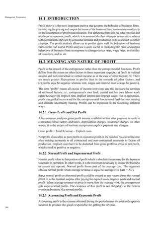 184
Managerial Economics
14.1 INTRODUCTION
Profit motive is the most important motive that governs the behavior of business firms.
In studying the pricing and output decisions of the business firm, economists usually rely
on the assumption of profit maximization. The difference between the total revenue and
total cost in economic profit, which, it is assumed the firm attempts to maximize subject
to the constraints imposed by consumer demand and production costs discussed in earlier
chapters. The profit analysis allows us to predict quite well the behaviors of business
firms in the real world. Profit analysis is quite useful in predicting the price and output
behaviors of business firms in response to changes in tax rates, wage rates, availability
of resources, and so on.
14.2 MEANING AND NATURE OF PROFIT
Profit is the reward of the entrepreneur rather than the entrepreneurial functions. Profit
differs from the return on other factors in three important respects: (a) Profit is residual
income and not contractual or certain income as in the case of other factors; (b) There
are much greater fluctuations in profits than in the rewards of other factors; and
(c) profits may be negative whereas rent, wages and interest must always be positive.
The term "profit" means all excess of income over costs and this includes the earnings
of self-used factors; i.e., entrepreneur's own land, capital and his own labour work
called respectively implicit rent, implicit interest and implicit wage. But in economics,
profit is regarded as a reward for the entrepreneurial functions of final decision making
and ultimate uncertainty bearing. Profits can be expressed in the following different
ways.
14.2.1 Gross Profit and Net Profit
A businessman analyses gross profit income available to him after payment is made to
contractual hired factors and taxes, depreciation charges, insurance charges. In other
words, it is the excess of revenue receipt over explicit payment and charges.
Gross profit = Total Revenue – Explicit costs
Net profit, also called as pure profit or economic profit, is the residual balance of income
after making payments to all contractual and non-contractual payments to factors of
production. Implicit costs have to be deducted from gross profit to arrive at net profit,
which could be positive or negative.
14.2.2 Normal Profit and Supernormal Profit
Normal profit refers to that portion of profit which is absolutely necessary for the business
to remain in operation. In other words, it is the minimum necessary to induce the business
to remain and operate. Normal profit forms part of the average cost. The organiser
obtains normal profit when average revenue is equal to average cost (AR = AC).
Super normal profit or abnormal profit could be treated as any return above the normal
profit. It is the residual surplus after paying for explicit costs, implicit costs and normal
profit. When average revenue or price is more than the average cost, the entrepreneur
gets super-normal profits. The existence of this profit is not obligatory to the firm to
remain in business like normal profits.
14.2.3 Accounting Profit and Economic Profit
Accounting profit is the revenue obtained during the period minus the cost and expenses
incurred to produce the goods responsible for getting the revenue.
 