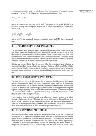 19
Fundamental Concepts of
Managerial Economics
a consumer maximises utility or satisfaction from consumption of successive units
of goods X, Y, and Z will allocate his consumption budget such that
M U
P
M U
P
M U
P
x
x
y
y
z
z
= =
where MU represents marginal utility and P the price of the good. Similarly, a
producer seeking maximum profit will use the technique of production which would
ensure that
M RP
M C
M RP
M C
M RP
M C
1
1
2
2
n
n
= =
......
where MRP is the marginal revenue product of inputs and MC shows marginal
cost.
2.4 OPPORTUNITY COST PRINCIPLE
The opportunity cost principle states that a decision to accept an employment for
any factor of production is profitable if the total reward for the factor in that
occupation is greater or at least no less than the factor’s opportunity cost. This cost
arises because most economic resources have more than one use. The opportunity
cost is the amount of subjective value foregone in choosing one alternative over the
next best alternative. It is the ‘cost of sacrificed alternatives’.
If there are no sacrifices, there is no cost. Like the opportunity cost of using a
machine to produce one product is the earnings foregone which would have been
earned from producing other products. Similarly, the opportunity cost of using the
premises for own business is the rent that would have been earned by giving it on
rent.
2.5 TIME PERSPECTIVE PRINCIPLE
The time perspective principle argues that a manager should consider both short
run and long run while taking decisions. Economists regard short run as the current
period whereas long run as a future period. Some inputs of production are regarded
as fixed in the short run. It is a time period in which the existing producers respond
to price changes by using more or less of their variable inputs. From the standpoint
of consumers, the short run is a period in which they respond to price changes with
the prevalent tastes and preferences.
Long run is a time period in which new sellers may enter a market or a seller
already existing may leave. This time period is sufficient for both old and new
sellers to vary all their factors of production. From the standpoint of consumers,
long run provides enough time to respond to price changes by actually changing
their tastes and preferences or their alternative goods and services.
2.6 DISCOUNTING PRINCIPLE
Discounting principle states that when a decision affects costs and revenues at
future dates, it is necessary to discount those costs and revenues to present values
before a valid comparison of alternatives is possible. This is because money has
time value, that is, a rupee to be received in the future is not worth a rupee today.
Therefore, it is necessary to have techniques for measuring the value today (i.e.,
the present value) of rupee to be received or paid at different points in future. If the
 