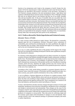 186
Managerial Economics function of an entrepreneur and it leads to the emergence of profit. Greater the risk,
greater will be the expected gain to induce entrepreneur and to start the business. Most
businesses are speculative and reward is necessary to the risk bearer. According to
Prof. Hawley's concept, enterprise is the only real productive factor – land, labour, and
capital are subordinate factors and mere means of production. Prof. F H Knight contends
that risks are an inherent factor in any business and they are of two kinds, insurable
risks and non-insurable risks. In the case of insurable risks one can predict the event
and it could be subject to insurance. This insurance premium becomes a part of the cost
of production and enters into price. But business risks are non-insurable and these risk
are necessarily to be borne by the entrepreneur himself. They include risk of competition,
technological risks, business cycle risks and risks arising from governmental action such
as tax policy, price control, import and export restrictions, etc. The above risks are not
insurable. Prof. Knight advanced the theory that pure economic profit is related to
uncertainty. The foreseen risks are insurable. The only unforeseen risks are non-insurable
and they are responsible for the emergence of profit. According to him, it is uncertainty-
bearing rather than risk-bearing that earns profit for the entrepreneur.
14.3.2 Profit as a Reward for Market Imperfection and Friction in Economy
(Dynamic Theory of Profit)
In a static economy neither demand nor supply changes. The demand for a commodity
depends upon the size of population, incomes, consumer's tastes, substitutes of
commodities, price and the price of related goods. In a static equilibrium, the supply of
the commodity does not change. When demand and supply do not change, the price as
well as the cost of production remain constant.
So, to say, in a static equilibrium the price of the product will be equal to the average
total unit cost of production including normal profit. But this static equilibrium concept is
only theoretical in character.
In a dynamic world, things keep on changing and every thing is uncertain. In a dynamic
economy all factors that influence demand and supply change continuously resulting in
profit or loss. The demand for a commodity or service may increase due to many factors
like population, rise in incomes, non-availability of substitutes, changes in tastes, etc.
Such a demand may increase price of the product and the cost of production remaining
constant, profit will arise. Similarly the supply position may also increase due to
improvements in transport facilities, introduction of new production processes, reduction
in the cost of raw materials, etc.
According to Prof. Clark, profits belong essentially to economic dynamics and not to
economic statics where the economy is frictionless and full competition pervades. In a
static economy, pure profit would be eliminated as fast as they could be created.
A war, an inflation, a business depression are all factors in a modern economy which
lead to profit or losses. During inflation, prices and costs go up but prices increase at a
faster rate than costs resulting in larger margins of profit to producers and merchants.
During a depression the opposite trend prevails. These consequences are common to all
firms and industries and beyond the control and influence of anyone.
At times, individual firms introduce dynamic changes through inventions of science and
technology; introduction of new processes of production; introduction of new commodities
and changes in advertisements and salesmanship. These changes are the cause for the
emergence of profit. Some argue that profit is the result of disequilibrium and imperfect
competition in the market. Especially the monopoly powers prevailing in the market help
producers of companies to accrue profits. They raise prices by restricting output and
the economy cannot adjust itself immediately to changes in costs and demand. Their
concept of profit is due to the enhanced earnings of a permanent monopoly and which
is market imperfection.
 