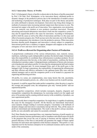 187
Profit Analysis
14.3.3 Innovation Theory of Profits
Prof. J A Schumpeter's theory of profits is almost akin to the theory of profits enunciated
by Prof. J B Clark. Prof. Schumpeter, in his innovation theory, attributed profits to
dynamic changes in the productive process due to the introduction of modern science
and technology of production techniques. Risk plays no part in this theory and profits
are solely attributed to dynamic development. Innovation may bring about changes in
methods of consumer tastes increasing national output more than increase in costs. The
increased net output is the profit out of innovation. New organisation, new promotion,
new raw material, new markets or new products constitute innovation. Through
advertising and research laboratories innovation is built into the competitive system. It
may also be argued that profit is the cause for innovation. According to Schumpeter,
profit is both the cause as well as the effect of innovations and thus it is the cause and
effect of economic progress also. Profit accrues not to the innovator, nor to the financier
but to the entrepreneur who introduces it into the productive process. When innovation
becomes obsolete profit disappears and innovation is always subject to competition.
Innovational profits have a tendency to appear, disappear and reappear as the result of
emergence of new and more clever innovation.
14.3.4 Profit as a Reward for Organising other Factors of Production
A proportionate combination of the various infrastructures, men, material, money,
machinery, marketing is quite indispensable to produce the desired output. Entrepreneur
takes this responsibility to coordinate these infrastructures to produce products. He not
only takes unforeseen risks but also, in the midst of uncertainties, combines the factors
of production to produce output. A disproportionate combination of factors only increases
cost of production and reduces profits. It is here that the entrepreneurial skill and wisdom
play a very important part. In owner-managed firms, part of the profit goes to the
manager's skill. In large corporations, the responsibility of organising the infrastructure
and their efficient and effective utilisation to the optimum point fully rests with the
salaried managers and as such the companies profit is to be treated as a payment for
organising and directing activities.
All profits, in a sense, are complementary, since many factors like risk, uncertainty,
innovation and monopoly powers, etc., affect every business activity in profit earning.
In general, it could be argued that under perfect competition, when the price is equal to
the average and marginal costs, the entrepreneur gets only "normal profits" and not
supernormal profits.
Under imperfect competition, which includes monopoly, duopoly, oligopoly and
monopolistic competition the entrepreneur, by exercising control over the supply and
price of his product and by creating artificial scarcity in the availability of products, can
earn supernormal profits.
In the real world, there is imperfect competition. No single theory is capable of explaining
the cause for the emergence of profit. All the theories are interrelated. Innovations
cause dynamic changes leading to economic progress. Uncertainty is the hallmark of
dynamic changes and innovation is uncertainty tied up with risk. Thus, all the causes of
profit are interrelated and interdependent. The result is that profit is always uncertain,
profits are non-calculable and cannot be accurately estimated.
Prof. Peter Drucker has enunciated three very important functions of profit namely (a)
profit can measure business performance and its soundness and effectiveness (b) profit
is the premium that covers the cost of staying in business and the indicator of the
general efficiency of the firm (c) and profits can guarantee the supply of future capital
necessary for innovation and expansion of the business enterprise. Thus profit is a very
important tool for the business enterprise for its continued existence and to cater to the
needs of the community.
 