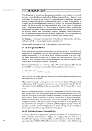 188
Managerial Economics
14.4 DEPRECIATION
With the passage of time and use, the equipment, machinery and buildings wear out and
in course of time they become useless from the business point of view – they only have
scrap value. To measure the true income of a business, a charge is made by the accountant
against the annual income of the business and this charge is termed as depreciation. It
is usually provided in equal amounts over the life of the asset. The provision of depreciation
enables the firm to provide for replacement of the asset by the time it is declared a
scrap. The depreciation charges vary from company to company. In heavy industries like
iron and steel, air transport, railways, aluminium industries, etc., heavy depreciation charges
are provided; whereas in the case of banks, insurance companies, financial institutions,
etc., the depreciation charges are relatively lower. Depreciation acts as an instrument for
stimulating capital formation and directing investments in the national interest.
For the purpose of reporting business profits to the shareholders and income tax authorities,
different methods of measuring depreciation are followed.
The commonly accepted methods of depreciation are discussed below.
14.4.1 Straight Line Method
Under this method an asset is supposed to wear evenly during its normal life and
depreciation is provided uniformly on the assumption that the asset depreciates more
rapidly at some stages of its life than at others. Assuming that there is no scrap value,
the annual depreciation is worked out by dividing the initial value of the asset by the
number of years estimated. If the asset has scrap value, it is deducted from the initial
cost and then divided by the estimated life in years.
For example if the initial cost of the asset is Rs 5,000 with a scrap value of Rs 500 and
estimated life of 5 years, the amount of annual value of depreciation would be
Rs
5000-500
5
4500
5
Rs900/peryear
.
= =
This method is very simple, provided the asset is not prone to premature retirement due
to obsolescence or accidents.
The depreciation charge is made against annual income and set apart for being credited
to depreciation fund. This method does not take into consideration the fact that the cost
of repairs is likely to be higher in the later years of the life of the asset due to heavy
wear.
From the economists point of view there are two methods of charging depreciation.
First, the opportunity cost of equipment, that is, the most profitable alternative use of the
asset that is foregone by putting the asset to its present use. Secondly, the exhaustion of
year's worth of limited valuable life of the asset to be the basis of depreciation charges,
and this is measured by the replacement value of the equipment that will produce
comparable earnings. Both these economic concepts are important to management since
the opportunity cost is required for operation problem of profit making, whereas the
second is required to find out the replacement of eroded earnings ability which help in
financial problems of preserving and administering capital.
14.4.2 Declining Balance Method (DBM)
According to this method, depreciation is provided at a uniform rate on the written value
of the asset at the commencement of the year. For example, if the value of the asset is
Rs 2,000 at the beginning of the year and the rate of depreciation is 20 per cent, the first
year depreciation will be Rs 400 and the written down value of the asset at the beginning
 