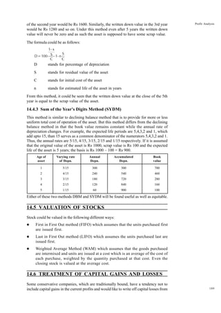 189
Profit Analysis
of the second year would be Rs 1600. Similarly, the written down value in the 3rd year
would be Rs 1280 and so on. Under this method even after 5 years the written down
value will never be zero and as such the asset is supposed to have some scrap value.
The formula could be as follows:
D=100
1- x
S
C
1-n
S
C
D stands for percentage of depreciation
S stands for residual value of the asset
C stands for initial cost of the asset
n stands for estimated life of the asset in years
From this method, it could be seen that the written down value at the close of the 5th
year is equal to the scrap value of the asset.
14.4.3 Sum of the Year's Digits Method (SYDM)
This method is similar to declining balance method that is to provide for more or less
uniform total cost of operation of the asset. But this method differs from the declining
balance method in that the book value remains constant while the annual rate of
depreciation changes. For example, the expected life periods are 5,4,3,2 and 1, which
add upto 15, than 15 serves as a common denominator of the numerators 5,4,3,2 and 1.
Thus, the annual rates are 5/15, 4/15, 3/15, 2/15 and 1/15 respectively. If it is assumed
that the original value of the asset is Rs 1000, scrap value is Rs 100 and the expected
life of the asset is 5 years; the basis is Rs 1000 – 100 = Rs 900.
Age of Varying rate Annual Accumulated Book
asset of Depn. Depn. Depn. value
1 5/15 300 300 700
2 4/15 240 540 460
3 3/15 180 720 280
4 2/15 120 840 160
5 1/15 60 900 100
Either of these two methods DBM and SYDM will be found useful as well as equitable.
14.5 VALUATION OF STOCKS
Stock could be valued in the following different ways:
l First in First Out method (FIFO) which assumes that the units purchased first
are issued first.
l Last in First Out method (LIFO) which assumes the units purchased last are
issued first.
l Weighted Average Method (WAM) which assumes that the goods purchased
are intermixed and units are issued at a cost which is an average of the cost of
each purchase, weighted by the quantity purchased at that cost. Even the
closing stock is valued at the average cost.
14.6 TREATMENT OF CAPITAL GAINS AND LOSSES
Some conservative companies, which are traditionally bound, have a tendency not to
include capital gains in the current profits and would like to write off capital losses from
 
