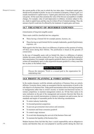 190
Managerial Economics the current profits of the year in which the loss takes place. Unrealised capital gains,
should not be included in profits. In case of revaluation of property, if there is gain, it is
usually transferred to capital reserve. Capital gains and losses may be defined as other
real goods. All the assets that constitute the value of the firm are sucessptible to windfall
changes. For example, value of cash depreciation in inflation, inventory subject to fire,
etc., leads to capital losses and they may be written off out of retained earnings. Thus, the
amount of profit would also be affected by the treatment of capital gains and losses.
14.7 TREATMENT OF DEFERRED EXPENSES
(Amortisation of long-term tangible assets)
These assets could be classified into two categories:
l Those having a limited life for example patents, licenses, etc.
l Those having no such limited life for example trademarks, goodwill preliminary
expenses, etc.
With regard to the first item, there is no difference of opinion on the question of writing
off these assets during their lifetime. The justification is based on the grounds of
conservation.
In the case of intangible assets with no limited life, there is a difference of opinion
whether the assets could be written off or not. If yes, then what should be the period of
their amortisation. For example, with regard to goodwill, there is a view that it should be
written off immediately upon or after acquisition because goodwill is a fancy asset that
has no place in the balance sheet.
Check Your Progress 2
Discuss the statement "Profit is a reward paid to the organization for
undertaking risks"
14.8 PROFIT PLANNING & FORECASTING
In the modern dynamic world the attitudes and policies of business firms are entirely
different. Economic theory makes an assumption that the maximisation of profit is the
sole objective of a business firm. Today profit maximisation refers to the long run periods;
to managements rather than to owner's income; to include non-functional income; to
restrain competition; to maintain management control, etc. Of late there seems to be
same realisation on the part of the management and economic theorists that firms do
not always aim at profit maximisation in relation to marginal cost and revenue, but set
standards and targets of reasonable profits for the following considerations.
l To attain industry leadership
l To forestall potential competition
l To prevent governmental intervention and restraints
l To maintain and foster consumer goodwill
l To control wage increases
l To avoid risks threatening the survival of the business firms and
l To maintain the liquidity of the business firm.
Modern business firms feel that they have a social responsibility and an obligation to
society and therefore they are even prepared to sacrifice profits during the short run
 