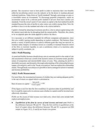 191
Profit Analysis
periods. The executives want to limit profit in order to maximise their own benefits
either by non-diluting control over the industry or by the desire to maintain pleasant
working conditions. Today firms set "profit standards" through a percentage on sales or
a reasonable return on investments. To discourage potential competitors, return on
investments seems to be a relevant profit standard if all new firms have similar cost
standards. From the owner's point of view return on capital is the best method for profit
standard because the ratio of profits to sales varies very widely among firms. Now the
problem is how to set the standard and what is the criteria behind it.
Capital is formed by attracting investments (profit is a bait to attract capital along with
the interest rates) and also by ploughing back the earned profits. Therefore, the criteria
to be set depends upon the mode applied to achieve the above.
It is necessary to set different standards for different companies and purposes, since
they give widely varying results depending on market conditions. The business firms
pursue a variety of profit policies to achieve different goals like long run survival; to
maintain safety margins; to introduce leisure as a variable; to maintain financial control
of the firm; to maintain liquidity; to earn a satisfactory return or to maximise sales
subject to profit constraints, etc.
14.8.1 Profit Planning
A sound and healthy business should always aim at consistent profit in the midst of risk
and uncertainties which are a result of the dynamic nature of consumer needs, peculiar
nature of competition and uncontrollable nature of costs. Thus, planning for profit is
absolutely necessary, and demands a thorough understanding of the relationship between
output, cost and price; and it is the "break even analysis" that can explain this relationship
clearly. Through break even analysis it is possible to derive managerial actions to maintain
and increase profitability.
14.8.2 Profit Measurement
For most firms, the most practical measure of whether they are making adequate profits
is the rate of return on capital which is calculated as
Rate of return on capital =
Net profit
Fixed capital
100
×
If this figure is too low then the firm would have to question either its profitability and
how it could be improved or in extreme cases whether its capital could be invested more
effectively elsewhere.
Profits are the excess of total revenue over total costs, where total costs include both
explicit and implicit costs.
l Equilibrium of the firm by curves of total revenue and total cost: Profit is
the difference between TR and TC. Thus the firm will be at equilibrium at the
level of output where the difference between TR and TC is greatest (at OM
output in Figure 14.1). S and Q are break even points.
 
