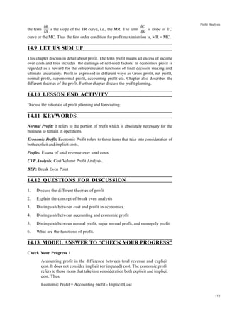 193
Profit Analysis
the term
δ
δ
R
X
is the slope of the TR curve, i.e., the MR. The term
δ
δ
C
X
is slope of TC
curve or the MC. Thus the first order condition for profit maximisation is, MR = MC.
14.9 LET US SUM UP
This chapter discuss in detail about profit. The term profit means all excess of income
over costs and thus includes the earnings of self-used factors. In economics profit is
regarded as a reward for the entrepreneurial functions of final decision making and
ultimate uncertainty. Profit is expressed in different ways as Gross profit, net profit,
normal profit, supernormal profit, accounting profit etc. Chapter also describes the
different theories of the profit. Further chapter discuss the profit planning.
14.10 LESSON END ACTIVITY
Discuss the rationale of profit planning and forecasting.
14.11 KEYWORDS
Normal Profit: It refers to the portion of profit which is absolutely necessary for the
business to remain in operations.
Economic Profit: Economic Profit refers to those items that take into consideration of
both explicit and implicit costs.
Profits: Excess of total revenue over total costs
CVP Analysis: Cost Volume Profit Analysis.
BEP: Break Even Point
14.12 QUESTIONS FOR DISCUSSION
1. Discuss the different theories of profit
2. Explain the concept of break even analysis
3. Distinguish between cost and profit in economics.
4. Distinguish between accounting and economic profit
5. Distinguish between normal profit, super normal profit, and monopoly profit.
6. What are the functions of profit.
14.13 MODEL ANSWER TO “CHECK YOUR PROGRESS”
Check Your Progress 1
Accounting profit in the difference between total revenue and explicit
cost. It does not consider implicit (or imputed) cost. The economic profit
refers to those items that take into consideration both explicit and implicit
cost. Thus,
Economic Profit = Accounting profit - Implicit Cost
 