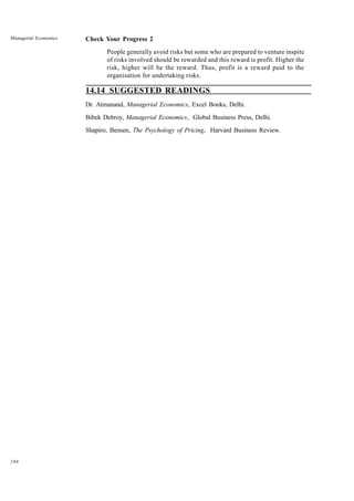 194
Managerial Economics Check Your Progress 2
People generally avoid risks but some who are prepared to venture inspite
of risks involved should be rewarded and this reward is profit. Higher the
risk, higher will be the reward. Thus, profit is a reward paid to the
organisation for undertaking risks.
14.14 SUGGESTED READINGS
Dr. Atmanand, Managerial Economics, Excel Books, Delhi.
Bibek Debroy, Managerial Economics, Global Business Press, Delhi.
Shapiro, Bensen, The Psychology of Pricing, Harvard Business Review.
 