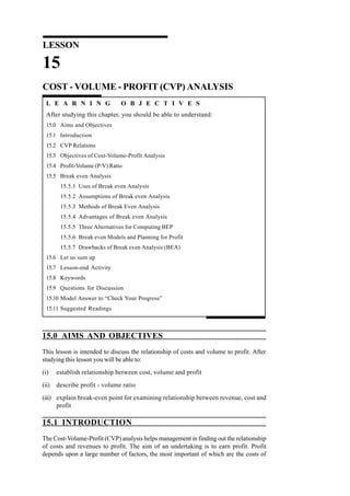 15.0 AIMS AND OBJECTIVES
This lesson is intended to discuss the relationship of costs and volume to profit. After
studying this lesson you will be able to:
(i) establish relationship between cost, volume and profit
(ii) describe profit - volume ratio
(iii) explain break-even point for examining relationship between revenue, cost and
profit
15.1 INTRODUCTION
The Cost-Volume-Profit (CVP) analysis helps management in finding out the relationship
of costs and revenues to profit. The aim of an undertaking is to earn profit. Profit
depends upon a large number of factors, the most important of which are the costs of
LESSON
15
COST - VOLUME - PROFIT (CVP) ANALYSIS
L E A R N I N G O B J E C T I V E S
After studying this chapter, you should be able to understand:
15.0 Aims and Objectives
15.1 Introduction
15.2 CVP Relations
15.3 Objectives of Cost-Volume-Profit Analysis
15.4 Profit-Volume (P/V) Ratio
15.5 Break even Analysis
15.5.1 Uses of Break even Analysis
15.5.2 Assumptions of Break even Analysis
15.5.3 Methods of Break Even Analysis
15.5.4 Advantages of Break even Analysis
15.5.5 Three Alternatives for Computing BEP
15.5.6 Break even Models and Planning for Profit
15.5.7 Drawbacks of Break even Analysis (BEA)
15.6 Let us sum up
15.7 Lesson-end Activity
15.8 Keywords
15.9 Questions for Discussion
15.10 Model Answer to “Check Your Progress”
15.11 Suggested Readings
 