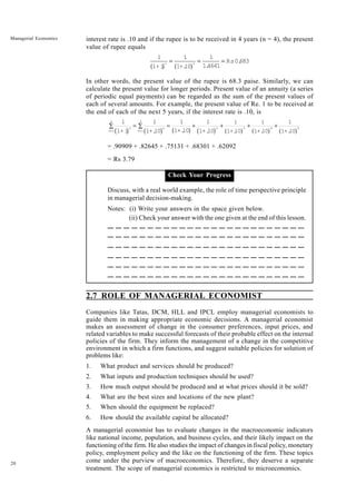 20
Managerial Economics interest rate is .10 and if the rupee is to be received in 4 years (n = 4), the present
value of rupee equals
1 1 1
1.
4641
Rs0.
683
1+ i 1+.
10
n 4
a f a f
= = =
In other words, the present value of the rupee is 68.3 paise. Similarly, we can
calculate the present value for longer periods. Present value of an annuity (a series
of periodic equal payments) can be regarded as the sum of the present values of
each of several amounts. For example, the present value of Re. 1 to be received at
the end of each of the next 5 years, if the interest rate is .10, is
1
1+ i
1
1+.
10
1
1+.
10
1
1+.
10
t
t=1
n
t 2
t=1
5
3 4 5
1
1+.
10
1
1+.
10
1
1+.
10
b g b g b g b g a f a f a f
∑ = = +
∑ + + +
= .90909 + .82645 + .75131 + .68301 + .62092
= Rs 3.79
Check Your Progress
Discuss, with a real world example, the role of time perspective principle
in managerial decision-making.
Notes: (i) Write your answers in the space given below.
(ii) Check your answer with the one given at the end of this lesson.
2.7 ROLE OF MANAGERIAL ECONOMIST
Companies like Tatas, DCM, HLL and IPCL employ managerial economists to
guide them in making appropriate economic decisions. A managerial economist
makes an assessment of change in the consumer preferences, input prices, and
related variables to make successful forecasts of their probable effect on the internal
policies of the firm. They inform the management of a change in the competitive
environment in which a firm functions, and suggest suitable policies for solution of
problems like:
1. What product and services should be produced?
2. What inputs and production techniques should be used?
3. How much output should be produced and at what prices should it be sold?
4. What are the best sizes and locations of the new plant?
5. When should the equipment be replaced?
6. How should the available capital be allocated?
A managerial economist has to evaluate changes in the macroeconomic indicators
like national income, population, and business cycles, and their likely impact on the
functioning of the firm. He also studies the impact of changes in fiscal policy, monetary
policy, employment policy and the like on the functioning of the firm. These topics
come under the purview of macroeconomics. Therefore, they deserve a separate
treatment. The scope of managerial economics is restricted to microeconomics.
 
