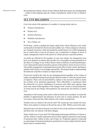 196
Managerial Economics the manufacturer and the volume of sales effected. Both these factors are interdependent
– volume of sales depends upon the volume of production, which in turn, is related to
costs.
15.2 CVP RELATIONS
Cost is the result of the operation of a number of varying factors such as:
l Volume of production,
l Product mix,
l Internal efficiency,
l Methods of production,
l Size of plant, etc.
Of all these, volume is perhaps the largest single factor which influences costs which
can basically be divided into fixed costs and variable costs. Volume changes in a business
are a frequent occurrence, often necessitated by outside factors over which management
has no control and as costs do not always vary in proportion to changes in levels of
output, management control of the factors of volume presents a peculiar problem.
As profits are affected by the interplay of costs and volume, the management must
have, at its disposal, an analysis that can allow for a reasonably accurate presentation of
the effect of a change in any of these factors which would have no profit performance.
Cost-volume-profit analysis furnishes a picture of the profit at various levels of activity.
This enables management to distinguish between the effect of sales volume fluctuations
and the results of price or cost changes upon profits. This analysis helps in understanding
the behaviour of profits in relation to output and sales.
Fixed costs would be the same for any designated period regardless of the volume of
output accomplished during the period (provided the output is within the present limits
of capacity). These costs are prescribed by contract or are incurred in order to ensure
the existence of an operating organisation. Their inflexibility is maintained within
the framework of a given combination of resources and within each capacity stage
such costs remain fixed regardless of the changes in the volume of actual production.
As fixed costs do not change with production, the amount per unit declines as output
rises.
Absorption or full costing system seeks to allocate fixed costs to products. It creates the
problem of apportionment and allocation of such costs to various products. By their
very nature, fixed costs have little relation to the volume of production.
Variable costs are related to the activity itself. The amount per unit remains the same.
These costs expand or contract as the activity rises or falls. Within a given time span,
distinction has to be drawn between costs that are free of ups and downs of production
and those that vary directly with these changes.
Study of behaviour of costs and CVP relationship needs proper definition of volume or
activity. Volume is usually expressed in terms of sales capacity expressed as a percentage
of maximum sales, volume of sales, unit of sales, etc. Production capacity is expressed
as a percentage of maximum production, production in revenue of physical terms, direct
labour hours or machine hours.
 
