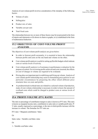 197
Cost - Volume -
Profit (CVP) Analysis
Analysis of cost-volume-profit involves consideration of the interplay of the following
factors:
l Volume of sales
l Selling price
l Product mix of sales
l Variable cost per unit
l Total fixed costs
The relationship between two or more of these factors may be (a) presented in the form
of reports and statements or (b) shown in charts or graphs, or (c) established in the form
of mathematical deduction.
15.3 OBJECTIVES OF COST-VOLUME-PROFIT
ANALYSIS
The objectives of cost-volume-profit analysis are given below:
l In order to forecast profit accurately, it is essential to know the relationship
between profits and costs on the one hand and volume on the other.
l Cost-volume-profit analysis is useful in setting up flexible budgets which indicate
costs at various levels of activity.
l Cost-volume-profit analysis is of assistance in performance evaluation for the
purpose of control. For reviewing profits achieved and costs incurred, the effects
on cost of changes in volume are required to be evaluated.
l Pricing plays an important part in stabilising and fixing up volume. Analysis of
cost-volume-profit relationship may assist in formulating price policies to suit
particular circumstances by projecting the effect which different price
structures have on costs and profits.
l As predetermined overhead rates are related to a selected volume of production,
study of cost-volume relationship is necessary in order to know the amount of
overhead costs which could be charged to product costs at various levels of
operation.
15.4 PROFIT-VOLUME (P/V) RATIO
The ratio or percentage of contribution margin to sales is known as P/V ratio. This ratio
is known as marginal income ratio, contribution to sales ratio or variable profit ratio. P/
V ratio, usually expressed as a percentage, is the rate at which profits increase with the
increase in volume. The formulae for P/V ratio are
P/V ratio = Marginal contribution / Sales
Or
Sales value - Variable cost/Sales value
Or
1 - Variable cost/Sales value
 