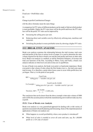 198
Managerial Economics Or
Fixed cost + Profit/Sales value
Or
Change in profits/Contributions/Changes
(All the above formulae mean the same thing).
A comparison for P/V ratios of different products can be made to find out which product
is more profitable. Higher the P/V ratio more will be the profit and lower the P/V ratio,
less will be the profit. P/V ratio can be improved by
l Increasing the selling price per unit.
l Reducing direct and variable costs by effectively utilising men, machines and
materials.
l Switching the product to more profitable terms by showing a higher P/V ratio.
15.5 BREAK EVEN ANALYSIS
Break even analysis examines the relationship between the total revenue, total costs
and total profits of the firm at various levels of output. It is used to determine the sales
volume required for the firm to break even and the total profits and losses at other sales
level. Break even analysis is a method, as said by Dominick Salnatore, of revenue and
total cost functions of the firm. According to Martz, Curry and Frank, a break even
analysis indicates at what level cost and revenue are in equilibrium.
In case of break even analysis, the break even point is of particular importance. Break
even point is that volume of sales where the firm breaks even i.e., the total costs equal
total revenue. It is, therefore, a point where losses cease to occur while profits have not
yet begun. That is, it is the point of zero profit.
BEP =
Fixed Costs
Selling price – Variable costs per unit
For Example,=
Fixed Costs Rs 10,000
Selling price Rs 5 per unit – Variable costs Rs 3 per unit
Therefore, BEP =
Rs 10,000
5 – 3
=5,000 units.
The conclusion that can be drawn from the above example is that sales volume of 5000
units will be the accurate point at which the manufacturing unit would not make any loss
or profit.
15.5.1 Uses of Break even Analysis
Break even analysis is a very generalised approach for dealing with a wide variety of
questions associated with profit planning and forecasting. Some of the important practical
applications of break even analysis are:
l What happens to overall profitability when a new product is introduced?
l What level of sales is needed to cover all costs and earn, say, Rs 1,00,000
profit or a 12% rate of return?
 