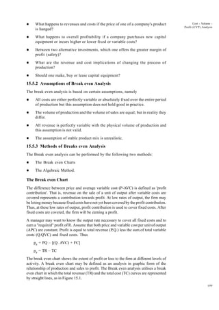 199
Cost - Volume -
Profit (CVP) Analysis
l What happens to revenues and costs if the price of one of a company's product
is hanged?
l What happens to overall profitability if a company purchases new capital
equipment or incurs higher or lower fixed or variable costs?
l Between two alternative investments, which one offers the greater margin of
profit (safety)?
l What are the revenue and cost implications of changing the process of
production?
l Should one make, buy or lease capital equipment?
15.5.2 Assumptions of Break even Analysis
The break even analysis is based on certain assumptions, namely
l All costs are either perfectly variable or absolutely fixed over the entire period
of production but this assumption does not hold good in practice.
l The volume of production and the volume of sales are equal; but in reality they
differ.
l All revenue is perfectly variable with the physical volume of production and
this assumption is not valid.
l The assumption of stable product mix is unrealistic.
15.5.3 Methods of Breaks even Analysis
The Break even analysis can be performed by the following two methods:
l The Break even Charts
l The Algebraic Method.
The Break even Chart
The difference between price and average variable cost (P-AVC) is defined as 'profit
contribution'. That is, revenue on the sale of a unit of output after variable costs are
covered represents a contribution towards profit. At low rates of output, the firm may
be losing money because fixed costs have not yet been covered by the profit contribution.
Thus, at these low rates of output, profit contribution is used to cover fixed costs. After
fixed costs are covered, the firm will be earning a profit.
A manager may want to know the output rate necessary to cover all fixed costs and to
earn a "required" profit of R. Assume that both price and variable cost per unit of output
(APC) are constant. Profit is equal to total revenue (P.Q.) less the sum of total variable
costs (Q.QVC) and fixed costs. Thus
pR
= PQ – [(Q. AVC) + FC]
pR
= TR – TC
The break even chart shows the extent of profit or loss to the firm at different levels of
activity. A break even chart may be defined as an analysis in graphic form of the
relationship of production and sales to profit. The Break even analysis utilises a break
even chart in which the total revenue (TR) and the total cost (TC) curves are represented
by straight lines, as in Figure 15.1.
 