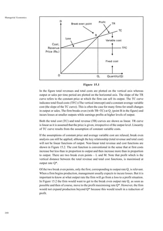 200
Managerial Economics
Figure 15.1
In the figure total revenues and total costs are plotted on the vertical axis whereas
output or sales per time period are plotted on the horizontal axis. The slope of the TR
curve refers to the constant price at which the firm can sell its output. The TC curve
indicates total fixed costs (TFC) (The vertical intercept) and a constant average variable
cost (the slope of the TC curve). This is often the case for many firms for small changes
in output or sales. The firm breaks even (with TR=TC) at Q1
(point B in the figure) and
incurs losses at smaller outputs while earnings profits at higher levels of output.
Both the total cost (TC) and total revenue (TR) curves are shown as linear. TR curve
is linear as it is assumed that the price is given, irrespective of the output level. Linearity
of TC curve results from the assumption of constant variable costs.
If the assumptions of constant price and average variable cost are relaxed, break even
analysis can still be applied, although the key relationship (total revenue and total cost)
will not be linear functions of output. Non-linear total revenue and cost functions are
shown in Figure 15.2. The cost function is conventional in the sense that at first costs
increase but less than in proportion to output and then increase more than in proportion
to output. There are two break even points – L and M. Note that profit which is the
vertical distance between the total revenue and total cost functions, is maximised at
output rate Q*.
Of the two break even points, only the first, corresponding to output rate Q1
is relevant.
When a firm begins production, management usually expects to incure losses. But it is
important to know at what output rate the firm will go from a loss to a profit situation.
In Figure 15.2 the firm would want to get to the break even output rate Q1
as soon as
possible and then of course, move to the profit maximising rate Q*. However, the firm
would not expand production beyond Q* because this would result in a reduction of
profit.
 