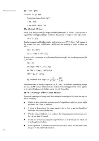 202
Managerial Economics TR = TCP + TVC
= (TNP + TFC) + TVC
Total Contribution Profit (TCP)
= TR - TVC
= Net Profit + Fixed Cost
The Algebraic Method
Break even analysis can also be performed algebraically, as follows. Total revenue is
equal to the selling price (P) per unit times the quantity of output or sales (Q). That is
TR = (P). (Q)
Total costs equal total fixed costs plus total variable costs (TVC). Since TVC is equal to
the average (per unit) variable cost (AVC) times the quantity of output or sales, we
have
TC = TFC+TVC
or, TC = TFC + (AVC). (Q)
Setting total revenue equal to total costs and substituting QB
(the break even output) for
Q, we have
TR = TC
(P). (QB
) = TFC + (AVC). (QB
)
Or, TFC = P. (QB
) – (AVC) (QB
)
TFC = QB
. (P – AVC)
QB
(the break even output ) =
TFC
(P - AVC) ACM
TFC
=
The denominator in the above equation (i.e., P – AVC) is called the contribution margin
per unit (ACM) because it represents the portion of the selling price that can be applied
to cover the fixed costs of the firm and to provide for profits.
15.5.4 Advantages of Break even Analysis
The main advantages of using break even analysis in managerial decision making can
be the following
l It helps in determining the optimum level of output below which it would not be
profitable for a firm to produce.
l It helps in determining the target capacity for a firm to get the benefit of
minimum unit cost of production.
l With the help of the break even analysis, the firm can determine minimum cost
for a given level of output.
l It helps the firms in deciding which products are to be produced and which are
to be bought by the firm.
l Plant expansion or contraction decisions are often based on the break even
analysis of the perceived situation.
 