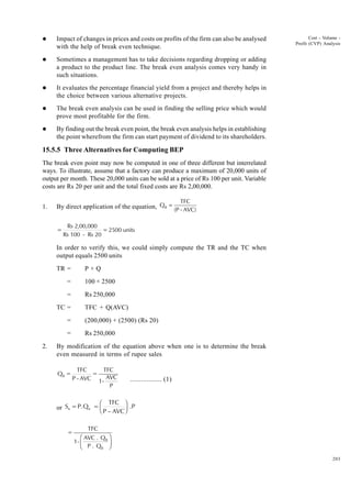 203
Cost - Volume -
Profit (CVP) Analysis
l Impact of changes in prices and costs on profits of the firm can also be analysed
with the help of break even technique.
l Sometimes a management has to take decisions regarding dropping or adding
a product to the product line. The break even analysis comes very handy in
such situations.
l It evaluates the percentage financial yield from a project and thereby helps in
the choice between various alternative projects.
l The break even analysis can be used in finding the selling price which would
prove most profitable for the firm.
l By finding out the break even point, the break even analysis helps in establishing
the point wherefrom the firm can start payment of dividend to its shareholders.
15.5.5 Three Alternatives for Computing BEP
The break even point may now be computed in one of three different but interrelated
ways. To illustrate, assume that a factory can produce a maximum of 20,000 units of
output per month. These 20,000 units can be sold at a price of Rs 100 per unit. Variable
costs are Rs 20 per unit and the total fixed costs are Rs 2,00,000.
1. By direct application of the equation, Q
TFC
(P - AVC)
B =
=
Rs 2,00,000
Rs 100 - Rs 20
=2500 units
In order to verify this, we could simply compute the TR and the TC when
output equals 2500 units
TR = P × Q
= 100 × 2500
= Rs 250,000
TC = TFC + Q(AVC)
= (200,000) + (2500) (Rs 20)
= Rs 250,000
2. By modification of the equation above when one is to determine the break
even measured in terms of rupee sales
Q =
TFC
P - AVC
=
TFC
1-
AVC
P
B
................. (1)
or S =P.Q =
TFC
P – AVC
.P
B B
F
HG I
KJ
=
TFC
1-
AVC . Q
P . Q
B
B
F
HG I
KJ
 