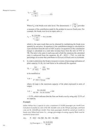 204
Managerial Economics
S =
TFC
1-
TVC
TR
B
F
H
I
K ................. (2)
or
Where SB
is the break-even sales level. The denominator, 1 –
TVC
TR
F
HG I
KJ, provides
a measure of the contribution made by the product to recover fixed costs. For
example, the break even level in rupee sales is :
S =
Rs 2,00,000
1-
20
100
= Rs 2,50,000
B
F
H
I
K
which is the same result that can be obtained by multiplying the break even
quantity by unit price. In equation (1) the contribution margin is calculated on
a per unit basis from the ratio of AVC to price. In equation (2) the contribution
margin is calculated on a total sales revenue basis from the ratio of TVC to
TR. The ratio is the same in each case and in both the situations the calculated
ratio is subtracted from the equation, QB
(P - AVC) = TVC, to yield the
percentage of revenue that contributes to recovery of fixed costs or overheads.
3. In order to determine the break even point in terms of percentage utilisation of
plant capacity (% B), (or load factor to be achieved) the equation:
Q =
TFC
(P - AVC)
=
TFC
ACM
B has
to be modified as
% B =
TFC
(P - AVC) Q(cap)
100
×
×
where, Q (cap) is the maximum capacity of the plant expressed in units of
output.
% B =
Rs 2,00,000
(Rs 100 - Rs 20) 20,000
100
×
= 12.5%, which indicates that the firm can break even by using only 12.5% of
its capacity.
Example
Indian Airlines has a capacity to carry a maximum of 10,000 passengers per month from
Calcutta to Guwahati at a fare of Rs 500. Variable costs are Rs 100 per passenger, and fixed
costs are Rs 3,00,000 per month. How many passengers should be carried per month to
break even? What load factor (i.e., average percentage of seating capacity filled) must be
reached to break even?
Ans.: P - AVC = Rs 500 - Rs 100 = Rs 400/-
Q (Passengers) =
Rs 30,00,000
Rs 400
b
 