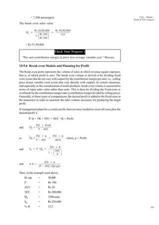 205
Cost - Volume -
Profit (CVP) Analysis
= 7,500 passengers
The break even sales value
Q =
Rs 30,00,000
1-
Rs 100
Rs 500
=
Rs 30,00,000
0.8
b
F
H
I
K
= Rs 37,50,000
Check Your Progress 1
“Per unit contribution margin in price less average variable cost.” Discuss.
15.5.6 Break even Models and Planning for Profit
The break even point represents the volume of sales at which revenue equals expenses;
that is, at which profit is zero. The break even volume is arrived at by dividing fixed
costs (costs that do not vary with output) by the contribution margin per unit, i.e., selling
price minus variable costs (costs that vary directly with output). In certain situations,
and especially in the consideration of multi-products, break even volume is measured in
terms of rupee sales value rather than units. This is done by dividing the fixed costs or
overheads by the contribution margin ratio (contribution margin divided by selling price).
Generally, in these types of computations, the desired profit is added to the fixed costs in
the numerator in order to ascertain the sales volume necessary for producing the target
profit.
If management plans for a certain profit, then revenue needed to cover all costs plus the
desired profit is
P. Q = TR = TFC + AVC ×Q + Profit
and Q
TFC + Profit
P - AVC
B =
or Q
TFC +
P - AVC
=
TFC +
ACM
B =
π π
where, p = Profit.
and S = P. Q =
TFC +
1 -
AVC
P
B B
π
F
H
I
K
and % B =
TFC +
(P - AVC) (Q(cap))
π
Thus, in the example used above,
Q cap = 20,000
P = Rs 100
AVC = Rs 20
TFC = Rs 200,000
QB
= 2500 units
SB
= Rs 250,000
% B = 12.5
 