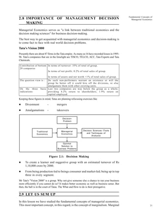 21
Fundamental Concepts of
Managerial Economics
2.8 IMPORTANCE OF MANAGEMENT DECISION
MAKING
Managerial Economics serves as "a link between traditional economics and the
decision making sciences" for business decision-making.
The best way to get acquainted with managerial economics and decision-making is
to come fact to face with real world decision problems.
Tata's Vision 2000
Presently there are about 87 firms in the Tata empire. As many as 16 have recorded losses in 1995-
96. Tata's companies that are in the limelight are TISCO, TELCO, ACC, Tata Exports and Tata
Chemicals.
Keeping these figures in mind, Tatas are planning refocusing exercises like
l Divestment - mergers
l Amalgamations - takeovers
Figure 2.1: Decision Making
l To create a learner and suggestive group with an estimated turnover of Rs
1,10,000 crore by 2000.
l From being production-led to beings consumer and market-led; being up in top
three in every segment.
Mr Tata's "Vision 2000" is a group. Why not give someone else a chance to run your business
more efficiently if you cannot do so? It makes better economic as well as business sense. But
then, the ball is in the court of Tatas. The What and How to do is their prerogative.
2.9 LET US SUM UP
In this lesson we have studied the fundamental concepts of managerial economics.
This most important concept, in this regard, is the concept of marginalism. Marginal
Contribution of bottom
20 companies
In terms of turnover: 35% of total of group.
In terms of net profit: 0.2% of total sales of group.
In terms of assets and net worth <1% of total sales of group.
The question view is : Do such non-performers warrant an existence or will the
group be better off it could hire off the divisions, or else
amalgamate them with other existing units.
On the three basic
indications:
Last two companies are way below the group as a whole;
providing 4.2% return to shareholders; 1.9% return on
capital employed.
Managerial
Economics
Traditional
Economics
Decision Sciences (Tools
and Techniques of
Analysis)
Optimal
Solution to
Business Problems
Decision-
Problem
 