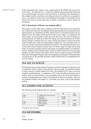 206
Managerial Economics If the management now wants to earn a target profit of Rs 50,000, then we get new
levels of QB
= 321,500 and % B = 15,625. If we add this target profit to the fixed costs
we see that the break even levels of all three factors we increased. The information in
this example could be extended so as to make provisions for such factors as payment of
taxes or for payment of any other fixed obligations that might be associated with the
fixed costs (such as interest payments on bonds or debentures used to finance an
investment).
15.5.7 Drawbacks of Break even Analysis (BEA)
This analysis will be useful only in situations relatively stable and slow moving rather
than volatile and erratic ones. In conditions when proper managerial accounting techniques
and procedures are maintained, the BEA will be useful. In a particular period costs are
affected not by the output of that period but due to past output or a preparation for
future output. As such the BEA cannot pin down that cost is the result of output of a
particular period. It is difficult to deal with selling costs under the framework of BEA
because changes in selling costs are a cause to bring out changes in output and not the
result of output sales. In the real world, perfect competition is very rare and as such it is
necessary to make calculations at different time periods. The relationship between cost,
revenue and volume (output) is realistic only over narrow ranges of output and for long
ranges. If too many products and too many plants are grouped together in a productive
process, the BEA cannot identify which is good or which is bad, since all are grouped
together. The BEA assumes that profits are the result of output but ignores that other
factors like technological changes, improved management and variations in the proportions
of fixed factors are also possible for profits. Inspite of these, BEA is an important tool in
decision making.
15.6 LET US SUM UP
Profit depends upon a large number of the factors, the most important of which are costs
of production and the volume of sales effected. The percentage of contribution margin
to sales is known as profit-volume (P/V) ratio. The formula for P/V ratio is given by
marginal contribution/sales. A comparison of P/V ratios for different products can be
made to find out which product is more profitable. One of the most used method to
examine relationship between volume, cost and profit is break even analysis. There are
two methods of break even analysis: (i) the break even charts, and (ii) the algebraic
method.
15.7 LESSON END ACTIVITY
The following are the budgeted data of a company
Compute the break even point.
15.8 KEYWORDS
Cost
Volume of Sales
Rs Rs
Sales (15000 units @ Rs 5 per unit) 75,000
Less: Fixed cost 28,000
Variable cost 15,000
Operating profit 32,000
Add: Other incomes 9,000
Less: Other expenses 3,000 6,000
Net profit 38,000
 