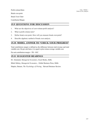 207
Cost - Volume -
Profit (CVP) Analysis
Profit-volume Ratio
Break even point
Break Even Chart
Contribution Margin
15.9 QUESTIONS FOR DISCUSSION
1. What are the objectives of cost-volume-profit analysis?
2. What is profit-volume ratio?
3. Define break even point. How will you measure break even point?
4. Describe algebraic method of break even analysis.
15.10 MODEL ANSWER TO “CHECK YOUR PROGRESS”
Total contribution margin is defined as the difference between total revenue and total
variable cost. On per unit basis, it is equal to price minus average variable cost.
Per unit contribution margin = TR - AVC
15.11 SUGGESTED READINGS
Dr. Atmanand, Managerial Economics, Excel Books, Delhi.
Bibek Debroy, Managerial Economics, Global Business Press, Delhi.
Shapiro, Bensen, The Psychology of Pricing, Harvard Business Review.
 