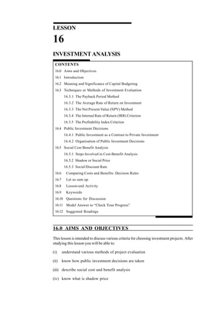 LESSON
16
INVESTMENTANALYSIS
CONTENTS
16.0 Aims and Objectives
16.1 Introduction
16.2 Meaning and Significance of Capital Budgeting
16.3 Techniques or Methods of Investment Evaluation
16.3.1 The Payback Period Method
16.3.2 The Average Rate of Return on Investment
16.3.3 The Net Present Value (NPV) Method
16.3.4 The Internal Rate of Return (IRR) Criterion
16.3.5 The Profitability Index Criterion
16.4 Public Investment Decisions
16.4.1 Public Investment as a Contrast to Private Investment
16.4.2 Organisation of Public Investment Decisions
16.5 Social Cost Benefit Analysis
16.5.1 Steps Involved in Cost-Benefit Analysis
16.5.2 Shadow or Social Price
16.5.3 Social Discount Rate
16.6 Comparing Costs and Benefits: Decision Rules
16.7 Let us sum up
16.8 Lesson-end Activity
16.9 Keywords
16.10 Questions for Discussion
16.11 Model Answer to “Check Your Progress”
16.12 Suggested Readings
16.0 AIMS AND OBJECTIVES
This lesson is intended to discuss various criteria for choosing investment projects. After
studying this lesson you will be able to:
(i) understand various methods of project evaluation
(ii) know how public investment decisions are taken
(iii) describe social cost and benefit analysis
(iv) know what is shadow price
 