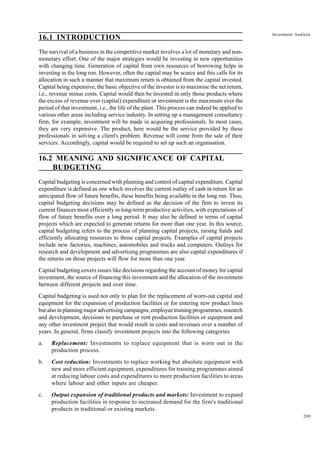 209
Investment Analysis
16.1 INTRODUCTION
The survival of a business in the competitive market involves a lot of monetary and non-
monetary effort. One of the major strategies would be investing in new opportunities
with changing time. Generation of capital from own resources of borrowing helps in
investing in the long run. However, often the capital may be scarce and this calls for its
allocation in such a manner that maximum return is obtained from the capital invested.
Capital being expensive, the basic objective of the investor is to maximise the net return,
i.e., revenue minus costs. Capital would then be invested in only those products where
the excess of revenue over (capital) expenditure or investment is the maximum over the
period of that investment, i.e., the life of the plant. This process can indeed be applied to
various other areas including service industry. In setting up a management consultancy
firm, for example, investment will be made in acquiring professionals. In most cases,
they are very expensive. The product, here would be the service provided by these
professionals in solving a client's problem. Revenue will come from the sale of their
services. Accordingly, capital would be required to set up such an organisation.
16.2 MEANING AND SIGNIFICANCE OF CAPITAL
BUDGETING
Capital budgeting is concerned with planning and control of capital expenditure. Capital
expenditure is defined as one which involves the current outlay of cash in return for an
anticipated flow of future benefits, these benefits being available in the long run. Thus,
capital budgeting decisions may be defined as the decision of the firm to invest its
current finances most efficiently in long-term productive activities, with expectations of
flow of future benefits over a long period. It may also be defined in terms of capital
projects which are expected to generate returns for more than one year. In this source,
capital budgeting refers to the process of planning capital projects, raising funds and
efficiently allocating resources to those capital projects. Examples of capital projects
include new factories, machines, automobiles and trucks and computers. Outlays for
research and development and advertising programmes are also capital expenditures if
the returns on those projects will flow for more than one year.
Capital budgeting covers issues like decisions regarding the account of money for capital
investment, the source of financing this investment and the allocation of the investment
between different projects and over time.
Capital budgeting is used not only to plan for the replacement of worn-out capital and
equipment for the expansion of production facilities or for entering new product lines
but also in planning major advertising campaigns, employee training programmes, research
and development, decisions to purchase or rent production facilities or equipment and
any other investment project that would result in costs and revenues over a number of
years. In general, firms classify investment projects into the following categories
a. Replacement: Investments to replace equipment that is worn out in the
production process.
b. Cost reduction: Investments to replace working but absolute equipment with
new and more efficient equipment, expenditures for training programmes aimed
at reducing labour costs and expenditures to more production facilities to areas
where labour and other inputs are cheaper.
c. Output expansion of traditional products and markets: Investment to expand
production facilities in response to increased demand for the firm's traditional
products in traditional or existing markets.
 