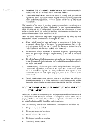 210
Managerial Economics d. Expansion into new products and/or markets: Investment to develop,
produce, and sell new products and/or enter new markets.
e. Government regulation: Investment made to comply with government
regulations. These include investment projects required to meet government
health and safety regulations, pollution control and to satisfy other legal
requirements.
The evaluation of the worth of long-term investment necessitates a certain norm or
standard against which the benefits are to be judged. The norm in this case could be any
of the following: the cost of capital, hurdle rate, required rate, minimum rate of return
and so on. In other words, this implies that decisions regarding financing investment are
an important part of the capital budgeting exercise.
There are at least five reasons why capital budgeting decisions are among the most
important for both the owners as well as managers of a firm.
a. Since capital budgeting involves long-term commitment of funds, these
investments take the form of sink costs. These decisions cannot, therefore, be
reversed without significant loss of capital. The long-term implications of a
capital budgeting decision, thus, make it quite important.
b. The amount of finances involved in an investment proposal of capital budgeting
nature are quite large, its impact on profitability of the firm is also quite
significant.
c. The effect of a capital budgeting decision extends beyond the current accounting
period. Consequently, its impact on the firm's profitability cannot be immediately
and easily ascertained.
d. Capital budgeting decisions are quite vital for the reputation of the management.
Once capital expenditure is undertaken the capital base on which the profit
has to be earned also expands. The managerial team is then required to earn
an expected return on total capital employed, which is the yardstick of its
achievement.
e. Capital budgeting decisions involving long-term investments, are subject to
uncertainties attached to it. Sound judgement, scientific analysis and product
forecasting help in reducing these uncertainties and, thereby, improving profitability.
16.3 TECHNIQUES OR METHODS OF INVESTMENT
EVALUATION
The essence of capital investment analysis is in comparing the benefits that accrue over
a period of time with the amount invested. This comparison is made with a view to
judging whether or not the benefits are at least as high as the amount invested. There
are several methods available for making such comparisons.
The five commonly used methods for economic evaluation of an investment are:
i. The payback period method
ii. The average return on investment
iii. The net present value method
iv. The internal rate of return method
v. Profitability index criterion
 