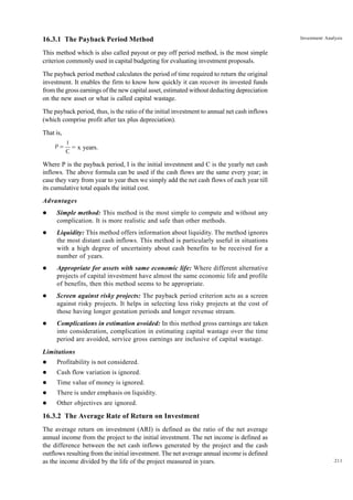 211
Investment Analysis
16.3.1 The Payback Period Method
This method which is also called payout or pay off period method, is the most simple
criterion commonly used in capital budgeting for evaluating investment proposals.
The payback period method calculates the period of time required to return the original
investment. It enables the firm to know how quickly it can recover its invested funds
from the gross earnings of the new capital asset, estimated without deducting depreciation
on the new asset or what is called capital wastage.
The payback period, thus, is the ratio of the initial investment to annual net cash inflows
(which comprise profit after tax plus depreciation).
That is,
P =
I
C
= x years.
Where P is the payback period, I is the initial investment and C is the yearly net cash
inflows. The above formula can be used if the cash flows are the same every year; in
case they vary from year to year then we simply add the net cash flows of each year till
its cumulative total equals the initial cost.
Advantages
l Simple method: This method is the most simple to compute and without any
complication. It is more realistic and safe than other methods.
l Liquidity: This method offers information about liquidity. The method ignores
the most distant cash inflows. This method is particularly useful in situations
with a high degree of uncertainty about cash benefits to be received for a
number of years.
l Appropriate for assets with same economic life: Where different alternative
projects of capital investment have almost the same economic life and profile
of benefits, then this method seems to be appropriate.
l Screen against risky projects: The payback period criterion acts as a screen
against risky projects. It helps in selecting less risky projects at the cost of
those having longer gestation periods and longer revenue stream.
l Complications in estimation avoided: In this method gross earnings are taken
into consideration, complication in estimating capital wastage over the time
period are avoided, service gross earnings are inclusive of capital wastage.
Limitations
l Profitability is not considered.
l Cash flow variation is ignored.
l Time value of money is ignored.
l There is under emphasis on liquidity.
l Other objectives are ignored.
16.3.2 The Average Rate of Return on Investment
The average return on investment (ARI) is defined as the ratio of the net average
annual income from the project to the initial investment. The net income is defined as
the difference between the net cash inflows generated by the project and the cash
outflows resulting from the initial investment. The net average annual income is defined
as the income divided by the life of the project measured in years.
 