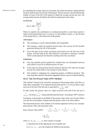 212
Managerial Economics In computing the average return on investment, the initial investment is deducted from
the gross total income over the life of the project. This net income is then divided by the
number of years of the life of the project to obtain the average income per year. The
average annual income divided by the initial investment gives the return.
Symbolically,
ROI or ARR =
Rt
n
Co
t=1
n
∑
L
NM O
QP
Where Rt
signifies the contribution to overhead and profits in each future period; t
refers to time period (from year 1 to year n); n is the number of years, i.e., the life time
of the project and Co
is the initial cost of the project.
Advantages
l This technique is easily understandable and computable.
l This measure, unlike the payback period, takes into account all the benefits
generated during the life of the project.
l Given the date of the initial investment and returns over the life time of the
project, with the help of the ARI method it is possible to calculate a number
which could represent the benefits resulting from the investment.
Limitations
l Like the payback period method this method does not distinguish between
cash inflows received at different points of time.
l It also does not discriminate between projects that have the same net average
income but which differ in the timings of cash inflows.
l This method is inadequate for comparing projects of different duration. This
may mean that a project with greater aggregate returns is given a reduced ranking.
16.3.3 The Net Present Value (NPV) Method
This method is based on the economic reasoning of discounting future cash flows to
make them comparable. If we represent the discount rate by 'r' we can say that a rupee
received at the end of the nth year is equivalent to 1
(1+r)n
now.
In other words, the present value of a rupee received at the end of the nth year is
1
(1+r)n ; the factor
1
(1+r)n being called the discount factor. According to NPV criterion,
investment on the project is profitable if the present value of the sum of cash inflows
over the life of the project is greater than the present value of its cash outflows.
The discounted present value method of investment appraisal involves two concepts:
gross present value and net present value.
Gross Present Value (GPV) =
A
(1+r)
A
(1+r)
A
(1+r)
A
(1+r)
1 2
2
i n
n
+ + + + +
...... ......
= ∑
A
(1+r)
t
t
t=1
n
where A1
, A2
, A3
, ........., An
show stream of receipts
r is discount rate of the opportunity cost of capital; and
t is (1, 2,....i.........n) is the notation for different time periods.
 