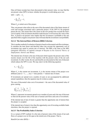 213
Investment Analysis
Once all future receipts have been discounted to their present value, we may find the
net present value (NPV) to know whether the project is worth taking up or not.
NPV = GPV – Co
=
A
(1+r)
C
t
t
t=1
n
O
∑ −
Where CO
is initial cost of the project.
Thus, net present value refers to the sum of the discounted value of the future stream of
costs and receipts associated with a particular project. If the NPV>0, the proposal
passes the test. This means that if the return on the new product line exceeds the firm's
cost of capital, if the investment should be made because it will increase the value of the
firm. A positive net present value implies that the investment is profitable at the rate
specified while a negative net present value will mean that the investment is not profitable.
16.3.4 The Internal Rate of Return (IRR) Criterion
This is another method of evaluation of projects based on discounted cash flow technique.
It considers the time factor and therefore takes into account the opportunity cost of
investment (say equal to current rate of interest). The IRR is the same as the MEI
(marginal efficiency of capital) concept of Keynes in his General Theory of
Employment, Interest and Money.
The internal rate of return is the rate of discount which equates the present value of the
income stream over the life of the machine with the present value of the net cash
investment. In other words, the net cash benefits are discounted at that rate of discount
which reduces the NPV to zero. We may state it in the following equation:
C =
A
(1+r)
O
t
t
t=1
n
∑
Where Co
is the current net investment; At
is the income stream of the project over
different years (t = 1,….., m); t = time period; r = interest rate of return.
If investments are spread over a number of years or are accompanied by additional
annual expenditure, then the equation may be written as under:
The sum of discounted value cost of investment = the sum of the discounted value of
gross earning.
C
(1+r)
A
(1+r)
t
t
t
t
t=1
n
t=1
n
L
NM O
QP=
L
NM O
QP
∑
∑
Where Ct
represents investment spread over a number of years and r the rate of discount
to find out the present value of the sum of annual cash flows and costs of investment.
If the internal rate of rate of return is greater than the opportunity rate of interest then
the project is accepted.
If the internal rate of return is less than the opportunity cost of investing available funds
elsewhere, then the project is rejected.
16.3.5 The Profitability Index Criterion
It is a variant of NPV method. It is the ratio of present value of the stream of net cash
flows of a project over its life span to the initial cost of the project. That is,
Benefit-Cost ratio (BCR) =
 