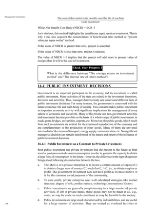 214
Managerial Economics
The sum of discounted cash benefits over the life of machine
Cash investment
While Net Benefit-Cost Ratio (NBCR) = BCR–1
As is obvious, this method highlights the benefits per rupee spent as investment. That is
why it has also acquired the nomenclature of benefit-cost ratio method or "present
value per rupee outlay" method.
If the value of NBCR is greater than zero, project is accepted.
If the value of NBCR is less than zero, project is rejected.
The value of NBCR > 0 implies that the project will add more to present value of
receipts than it will to the cost of investment.
Check Your Progress 1
What is the difference between "The average return on investment
method" and "The internal rate of return method"?
16.4 PUBLIC INVESTMENT DECISIONS
Government is an important participant in the economy and its investment is called
public investment. Many activities of the state are related to its investment intentions,
decisions and activities. Thus, managers have to study and understand different facts of
public investment decisions. For many reasons, the government is concerned with the
future economic life and well-being of society. This concern makes public investment
an important economic activity with significant implications for management of every
sphere of economic and social life. Many of the private and non-government activities
and investment become possible on the basis of a whole range of public investments in
roads, ports, bridges, universities, airports, etc. Moreover, the public goods, which result
from such investments are critical for the continued reproduction of the economy and
are complementary to the production of other goods. Many of them are universal
intermediates like means of transport, energy supply, communication, etc. No significant
managerial decision can remain uninformed of the nature and extent of the influence of
public investment decisions.
16.4.1 Public Investment as a Contrast to Private Investment
Both public investment and private investment link the present to the future as both
involve postponement of current consumption in order to generate the capacity to obtain
a large flow of consumption in the future. However, the difference in the type of agencies
brings about following dissimilarities between the two.
a. The Motive of a private enterprise is to invest a certain amount of capital (C)
to obtain a larger sum of money (C1
) such that C1
> C, i.e., to obtain surplus or
profit. The government investment does not have profit as its basic motive. It
is for the common social purposes of the community.
b. To earn profit, private enterprise uses well calculated strategies like market
structure, degree of risk, product nature, technology, international factors.
c. Public investments are generally complementary to a large number of private
activities. If left in private hands, these goods may not be made at all, e.g.,
roads, or may be made on such conditions as may be harmful to the society.
d. Public investments are large sized characterised by indivisibilities, and are useful
for a large number of activities. They are treated as overhead facilities or
 