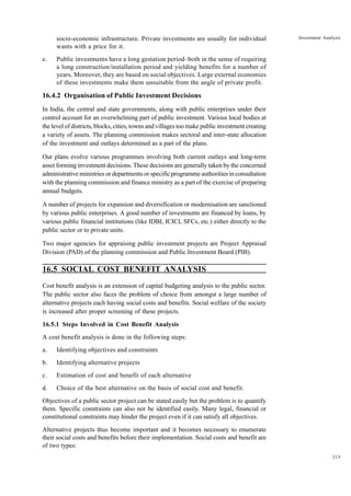 215
Investment Analysis
socio-economic infrastructure. Private investments are usually for individual
wants with a price for it.
e. Public investments have a long gestation period–both in the sense of requiring
a long construction/installation period and yielding benefits for a number of
years. Moreover, they are based on social objectives. Large external economies
of these investments make them unsuitable from the angle of private profit.
16.4.2 Organisation of Public Investment Decisions
In India, the central and state governments, along with public enterprises under their
control account for an overwhelming part of public investment. Various local bodies at
the level of districts, blocks, cities, towns and villages too make public investment creating
a variety of assets. The planning commission makes sectoral and inter-state allocation
of the investment and outlays determined as a part of the plans.
Our plans evolve various programmes involving both current outlays and long-term
asset forming investment decisions. These decisions are generally taken by the concerned
administrative ministries or departments or specific programme authorities in consultation
with the planning commission and finance ministry as a part of the exercise of preparing
annual budgets.
A number of projects for expansion and diversification or modernisation are sanctioned
by various public enterprises. A good number of investments are financed by loans, by
various public financial institutions (like IDBI, ICICI, SFCs, etc.) either directly to the
public sector or to private units.
Two major agencies for appraising public investment projects are Project Appraisal
Division (PAD) of the planning commission and Public Investment Board (PIB).
16.5 SOCIAL COST BENEFIT ANALYSIS
Cost benefit analysis is an extension of capital budgeting analysis to the public sector.
The public sector also faces the problem of choice from amongst a large number of
alternative projects each having social costs and benefits. Social welfare of the society
is increased after proper screening of these projects.
16.5.1 Steps Involved in Cost Benefit Analysis
A cost benefit analysis is done in the following steps:
a. Identifying objectives and constraints
b. Identifying alternative projects
c. Estimation of cost and benefit of each alternative
d. Choice of the best alternative on the basis of social cost and benefit.
Objectives of a public sector project can be stated easily but the problem is to quantify
them. Specific constraints can also not be identified easily. Many legal, financial or
constitutional constraints may hinder the project even if it can satisfy all objectives.
Alternative projects thus become important and it becomes necessary to enumerate
their social costs and benefits before their implementation. Social costs and benefit are
of two types:
 