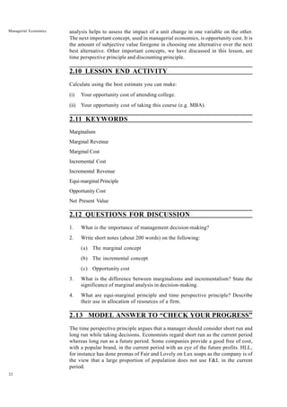 22
Managerial Economics analysis helps to assess the impact of a unit change in one variable on the other.
The next important concept, used in managerial economics, is opportunity cost. It is
the amount of subjective value foregone in choosing one alternative over the next
best alternative. Other important concepts, we have discussed in this lesson, are
time perspective principle and discounting principle.
2.10 LESSON END ACTIVITY
Calculate using the best estimate you can make:
(i) Your opportunity cost of attending college.
(ii) Your opportunity cost of taking this course (e.g. MBA).
2.11 KEYWORDS
Marginalism
Marginal Revenue
Marginal Cost
Incremental Cost
Incremental Revenue
Equi-marginal Principle
Opportunity Cost
Net Present Value
2.12 QUESTIONS FOR DISCUSSION
1. What is the importance of management decision-making?
2. Write short notes (about 200 words) on the following:
(a) The marginal concept
(b) The incremental concept
(c) Opportunity cost
3. What is the difference between marginalisms and incrementalism? State the
significance of marginal analysis in decision-making.
4. What are equi-marginal principle and time perspective principle? Describe
their use in allocation of resources of a firm.
2.13 MODEL ANSWER TO “CHECK YOUR PROGRESS”
The time perspective principle argues that a manager should consider short run and
long run while taking decisions. Economists regard short run as the current period
whereas long run as a future period. Some companies provide a good free of cost,
with a popular brand, in the current period with an eye of the future profits. HLL,
for instance has done promas of Fair and Lovely on Lux soaps as the company is of
the view that a large proportion of population does not use F&L in the current
period.
 