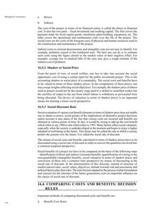 216
Managerial Economics a. Direct
b. Indirect
The cost of the project in terms of its financial outlay is called the direct or financial
cost. It also has two parts – fixed investment and working capital. The first covers the
payment made for fixed capital goods, machinery, plant building, equipment, etc. The
other covers the operational and maintenance costs over the life of the project. The
social costs are the costs of the foregone uses of physical and human resources used in
the construction and maintenance of the project.
Indirect costs or external diseconomies and intangible costs are not easy to identify. For
example, pollution caused to the residential area. The best one can do is to estimate
such costs using the figure closest to the market value of their negative effect. For
example, average rise in medical bills of the area may give a rough estimate of the
indirect cost of pollution.
16.5.2 Shadow or Social Price
From the point of view of social welfare, one has to take into account the social
opportunity cost of using a certain input for the public investment project. This is the
accounting shadow or social price of a commodity. The social costs and benefits have
to be valued in terms of these shadow prices. In the computation of these prices, one
may assign weights reflecting social objectives. For example, the shadow price of labour
used in project would not be the money wage paid to a skilled or unskilled worker but
the sacrifice of output in the use from which labour is withdrawn or prevacated from
being allocated. The device of valuation in terms of shadow prices is an important
means for forming a micro social perspective.
16.5.3 Social Discount Rate
Social evaluation of various cost/benefit elements in terms of shadow price does not enable
one to obtain a correct, social picture of the implications of alternative project decisions
unless account is also taken of the fact that various costs are incurred and benefits are
obtained at various points of time. In fact, it would be wrong to add up the cost benefit
which refers to say 1988 to one which refers to 1992. Many factors affect social valuation,
especially when the society is underdeveloped at the moment and hopes to enjoy a higher
standard of well-being in the future. This factor may be called the rate at which a society
prefers the present over the future. It is called the social rate of discount.
The stream of social costs and benefits calculated in terms of shadow prices have to be
discounted using a social rate of discount in order to convert the quantities involved into
a common temporal perspective.
Social benefits of a project too have to be computed on the basis of the following steps
– identification of direct and indirect (external) benefits, quantification of a rising or the
non-quantifiable (intangible) benefits, social valuation in terms of shadow prices and
conversion of these into a common time perspective by means of discounting at the
social rate of discount. In the determination of this discount, instead of structure of
market interest rates, social values, objectives, attitude towards risk and uncertainty and
political factors play their roles. The time horizon adopted in the process of plan formulation
and concern for the interests of the future generations exert an important influence on
the choice of social rate of discount.
16.6 COMPARING C OSTS AND BENEFITS: DECISION
RULES
Important methods of comparing discounted costs and benefits are:
a. Benefit Cost Ratio
 